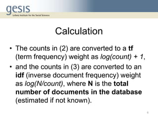 Calculation
• The counts in (2) are converted to a tf
(term frequency) weight as log(count) + 1,
• and the counts in (3) are converted to an
idf (inverse document frequency) weight
as log(N/count), where N is the total
number of documents in the database
(estimated if not known).
6
 