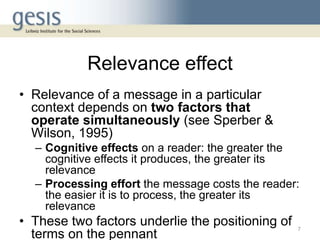 Relevance effect
• Relevance of a message in a particular
context depends on two factors that
operate simultaneously (see Sperber &
Wilson, 1995)
– Cognitive effects on a reader: the greater the
cognitive effects it produces, the greater its
relevance
– Processing effort the message costs the reader:
the easier it is to process, the greater its
relevance
• These two factors underlie the positioning of
terms on the pennant
7
 