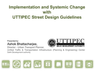 Implementation and Systemic Change
with
UTTIPEC Street Design Guidelines

Presented by:

Ashok Bhattacharjee,
Director - Urban Transport Planner,
Unified Traffic & Transportation Infrastructure (Planning & Engineering) Center
Delhi Development authority

 