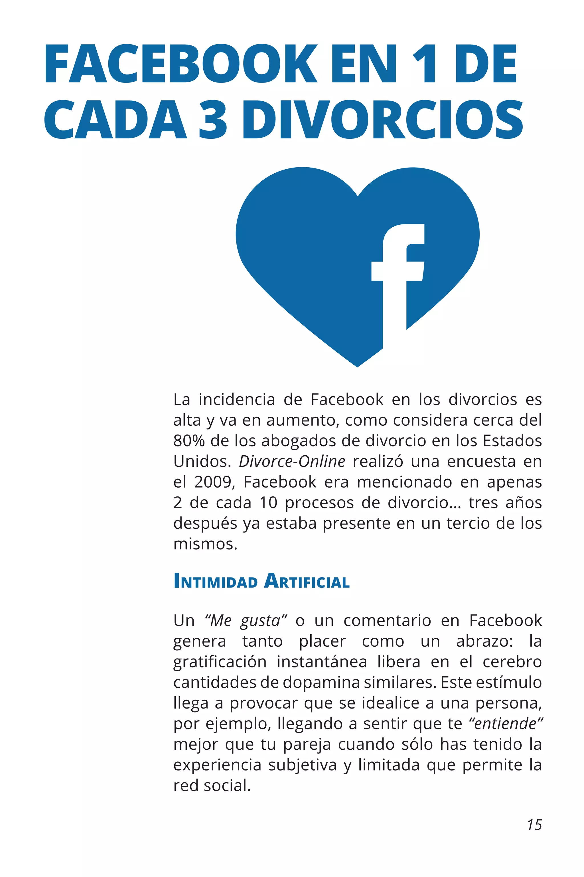 FACEBOOK EN 1 DE
CADA 3 DIVORCIOS

La incidencia de Facebook en los divorcios es
alta y va en aumento, como considera cerca del
80% de los abogados de divorcio en los Estados
Unidos. Divorce-Online realizó una encuesta en
el 2009, Facebook era mencionado en apenas
2 de cada 10 procesos de divorcio… tres años
después ya estaba presente en un tercio de los
mismos.

Intimidad Artificial
Un “Me gusta” o un comentario en Facebook
genera tanto placer como un abrazo: la
gratificación instantánea libera en el cerebro
cantidades de dopamina similares. Este estímulo
llega a provocar que se idealice a una persona,
por ejemplo, llegando a sentir que te “entiende”
mejor que tu pareja cuando sólo has tenido la
experiencia subjetiva y limitada que permite la
red social.
15

 