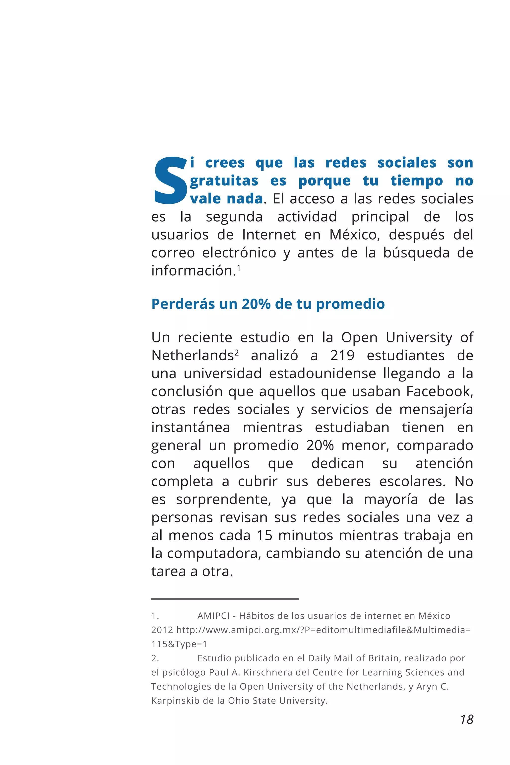 S

i crees que las redes sociales son
gratuitas es porque tu tiempo no
vale nada. El acceso a las redes sociales
es la segunda actividad principal de los
usuarios de Internet en México, después del
correo electrónico y antes de la búsqueda de
información.1
Perderás un 20% de tu promedio
Un reciente estudio en la Open University of
Netherlands2 analizó a 219 estudiantes de
una universidad estadounidense llegando a la
conclusión que aquellos que usaban Facebook,
otras redes sociales y servicios de mensajería
instantánea mientras estudiaban tienen en
general un promedio 20% menor, comparado
con aquellos que dedican su atención
completa a cubrir sus deberes escolares. No
es sorprendente, ya que la mayoría de las
personas revisan sus redes sociales una vez a
al menos cada 15 minutos mientras trabaja en
la computadora, cambiando su atención de una
tarea a otra.
1.	

AMIPCI - Hábitos de los usuarios de internet en México

2012 http://www.amipci.org.mx/?P=editomultimediafile&Multimedia=
115&Type=1
2.	

Estudio publicado en el Daily Mail of Britain, realizado por

el psicólogo Paul A. Kirschnera del Centre for Learning Sciences and
Technologies de la Open University of the Netherlands, y Aryn C.
Karpinskib de la Ohio State University.

18

 