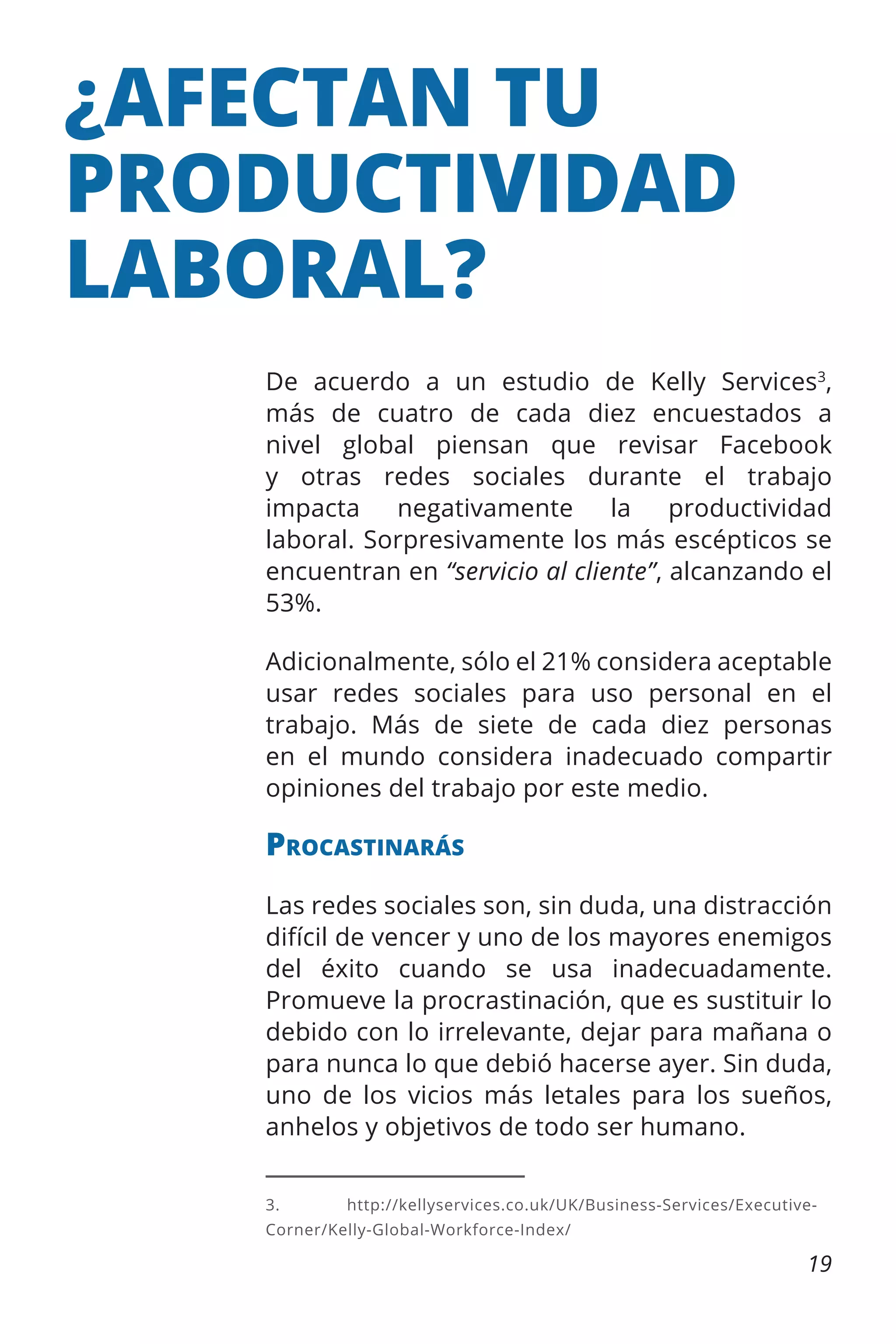 ¿AFECTAN TU
PRODUCTIVIDAD
LABORAL?
De acuerdo a un estudio de Kelly Services3,
más de cuatro de cada diez encuestados a
nivel global piensan que revisar Facebook
y otras redes sociales durante el trabajo
impacta
negativamente
la
productividad
laboral. Sorpresivamente los más escépticos se
encuentran en “servicio al cliente”, alcanzando el
53%.
Adicionalmente, sólo el 21% considera aceptable
usar redes sociales para uso personal en el
trabajo. Más de siete de cada diez personas
en el mundo considera inadecuado compartir
opiniones del trabajo por este medio.

Procastinarás
Las redes sociales son, sin duda, una distracción
difícil de vencer y uno de los mayores enemigos
del éxito cuando se usa inadecuadamente.
Promueve la procrastinación, que es sustituir lo
debido con lo irrelevante, dejar para mañana o
para nunca lo que debió hacerse ayer. Sin duda,
uno de los vicios más letales para los sueños,
anhelos y objetivos de todo ser humano.
3.	http://kellyservices.co.uk/UK/Business-Services/ExecutiveCorner/Kelly-Global-Workforce-Index/

19

 