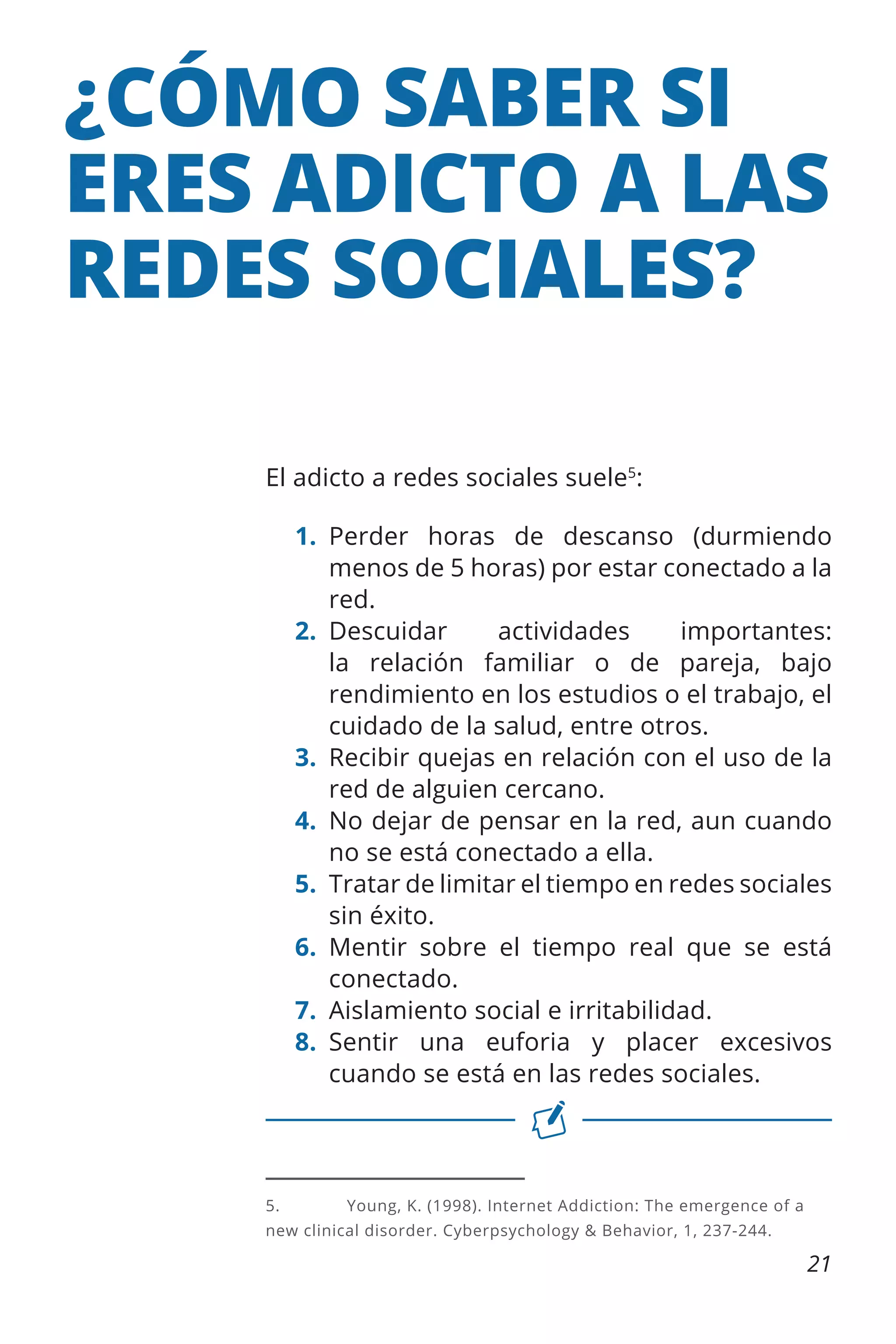 ¿CÓMO SABER SI
ERES ADICTO A LAS
REDES SOCIALES?
El adicto a redes sociales suele5:
1.	
Perder horas de descanso (durmiendo
menos de 5 horas) por estar conectado a la
red.
2.	
Descuidar
actividades
importantes:
la relación familiar o de pareja, bajo
rendimiento en los estudios o el trabajo, el
cuidado de la salud, entre otros.
3.	 Recibir quejas en relación con el uso de la
red de alguien cercano.
4.	 No dejar de pensar en la red, aun cuando
no se está conectado a ella.
5.	 Tratar de limitar el tiempo en redes sociales
sin éxito.
6.	Mentir sobre el tiempo real que se está
conectado.
7.	 Aislamiento social e irritabilidad.
8.	
Sentir una euforia y placer excesivos
cuando se está en las redes sociales.

5.	

Young, K. (1998). Internet Addiction: The emergence of a

new clinical disorder. Cyberpsychology & Behavior, 1, 237-244.

21

 