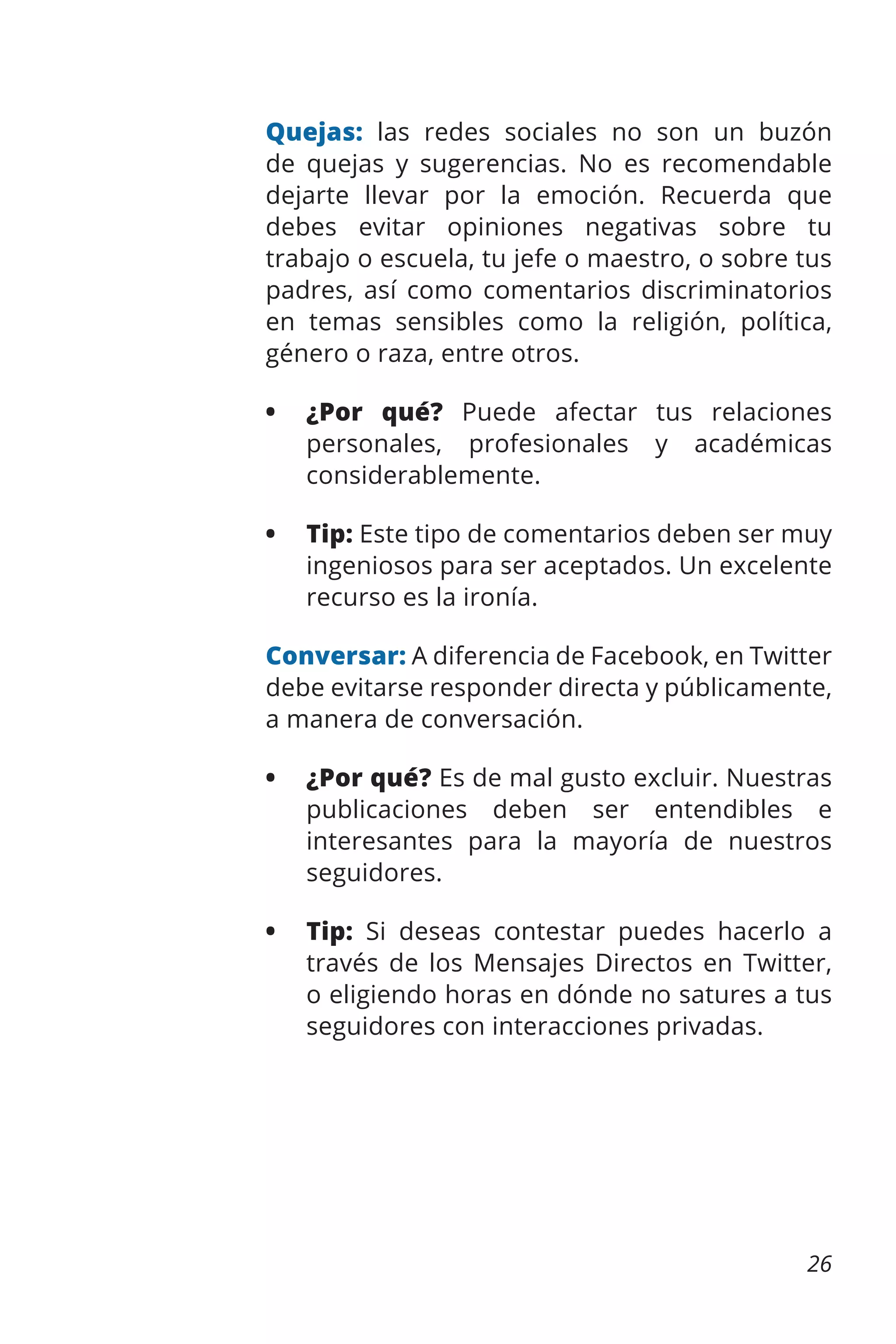 Quejas: las redes sociales no son un buzón
de quejas y sugerencias. No es recomendable
dejarte llevar por la emoción. Recuerda que
debes evitar opiniones negativas sobre tu
trabajo o escuela, tu jefe o maestro, o sobre tus
padres, así como comentarios discriminatorios
en temas sensibles como la religión, política,
género o raza, entre otros.
•	 ¿Por qué? Puede afectar tus relaciones
personales, profesionales y académicas
considerablemente.
•	 Tip: Este tipo de comentarios deben ser muy
ingeniosos para ser aceptados. Un excelente
recurso es la ironía.
Conversar: A diferencia de Facebook, en Twitter
debe evitarse responder directa y públicamente,
a manera de conversación.
•	 ¿Por qué? Es de mal gusto excluir. Nuestras
publicaciones deben ser entendibles e
interesantes para la mayoría de nuestros
seguidores.
•	 Tip: Si deseas contestar puedes hacerlo a
través de los Mensajes Directos en Twitter,
o eligiendo horas en dónde no satures a tus
seguidores con interacciones privadas.

26

 