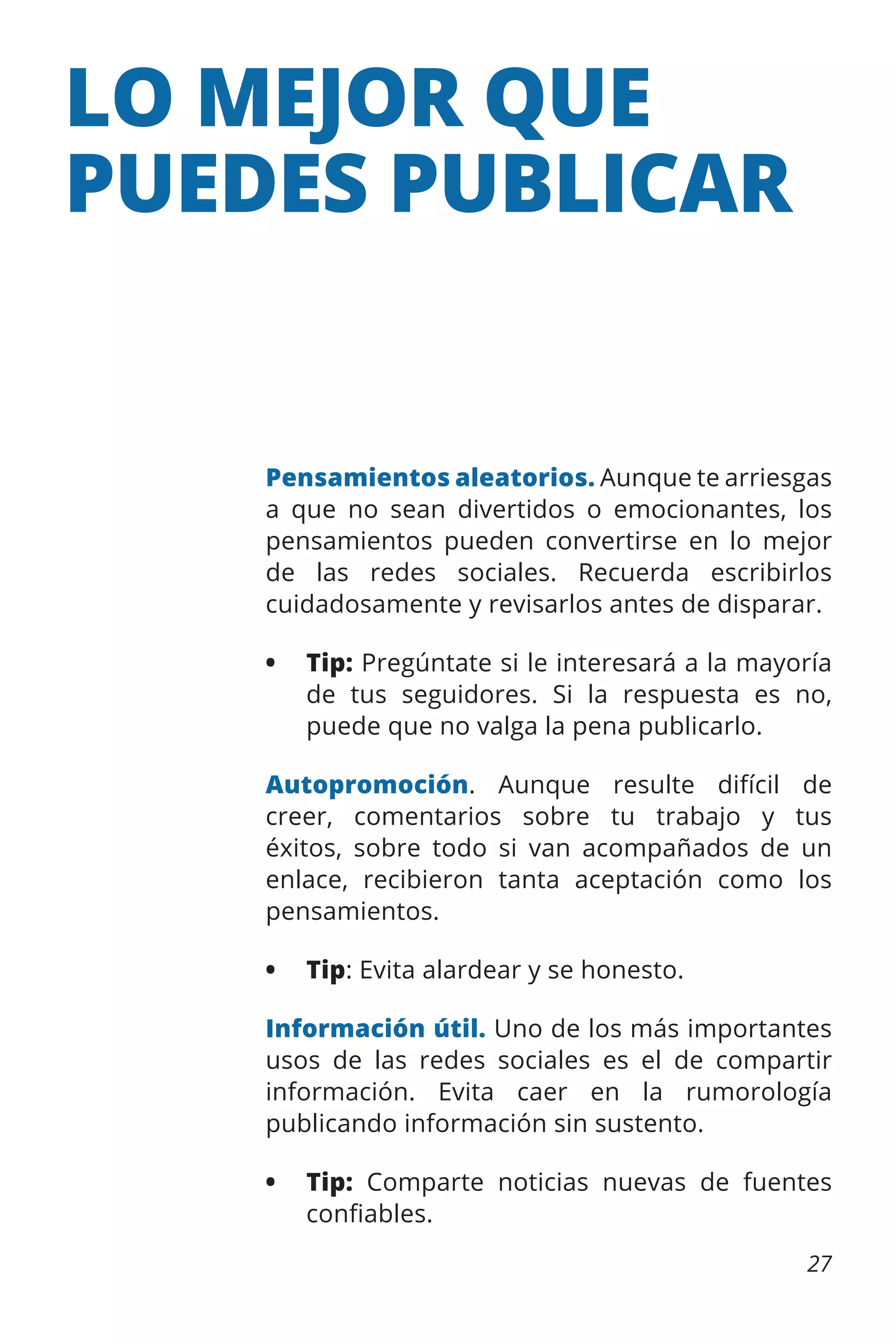 LO MEJOR QUE
PUEDES PUBLICAR

Pensamientos aleatorios. Aunque te arriesgas
a que no sean divertidos o emocionantes, los
pensamientos pueden convertirse en lo mejor
de las redes sociales. Recuerda escribirlos
cuidadosamente y revisarlos antes de disparar.
•	 Tip: Pregúntate si le interesará a la mayoría
de tus seguidores. Si la respuesta es no,
puede que no valga la pena publicarlo.
Autopromoción. Aunque resulte difícil de
creer, comentarios sobre tu trabajo y tus
éxitos, sobre todo si van acompañados de un
enlace, recibieron tanta aceptación como los
pensamientos.
•	 Tip: Evita alardear y se honesto.
Información útil. Uno de los más importantes
usos de las redes sociales es el de compartir
información. Evita caer en la rumorología
publicando información sin sustento.
•	 Tip: Comparte noticias nuevas de fuentes
confiables.
27

 