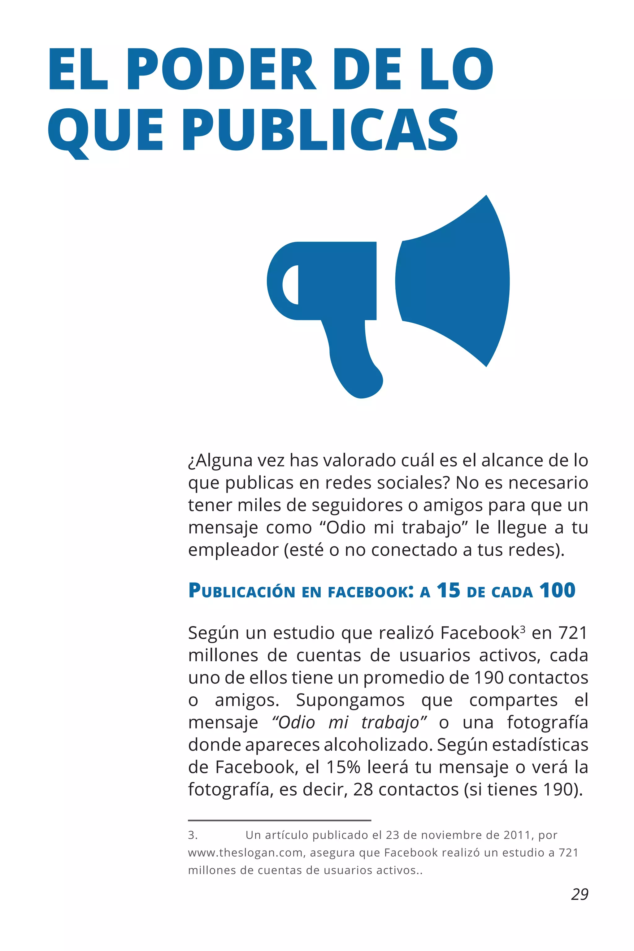 EL PODER DE LO
QUE PUBLICAS

¿Alguna vez has valorado cuál es el alcance de lo
que publicas en redes sociales? No es necesario
tener miles de seguidores o amigos para que un
mensaje como “Odio mi trabajo” le llegue a tu
empleador (esté o no conectado a tus redes).

Publicación en facebook: a 15 de cada 100
Según un estudio que realizó Facebook3 en 721
millones de cuentas de usuarios activos, cada
uno de ellos tiene un promedio de 190 contactos
o amigos. Supongamos que compartes el
mensaje “Odio mi trabajo” o una fotografía
donde apareces alcoholizado. Según estadísticas
de Facebook, el 15% leerá tu mensaje o verá la
fotografía, es decir, 28 contactos (si tienes 190).
3.	

Un artículo publicado el 23 de noviembre de 2011, por

www.theslogan.com, asegura que Facebook realizó un estudio a 721
millones de cuentas de usuarios activos..

29

 