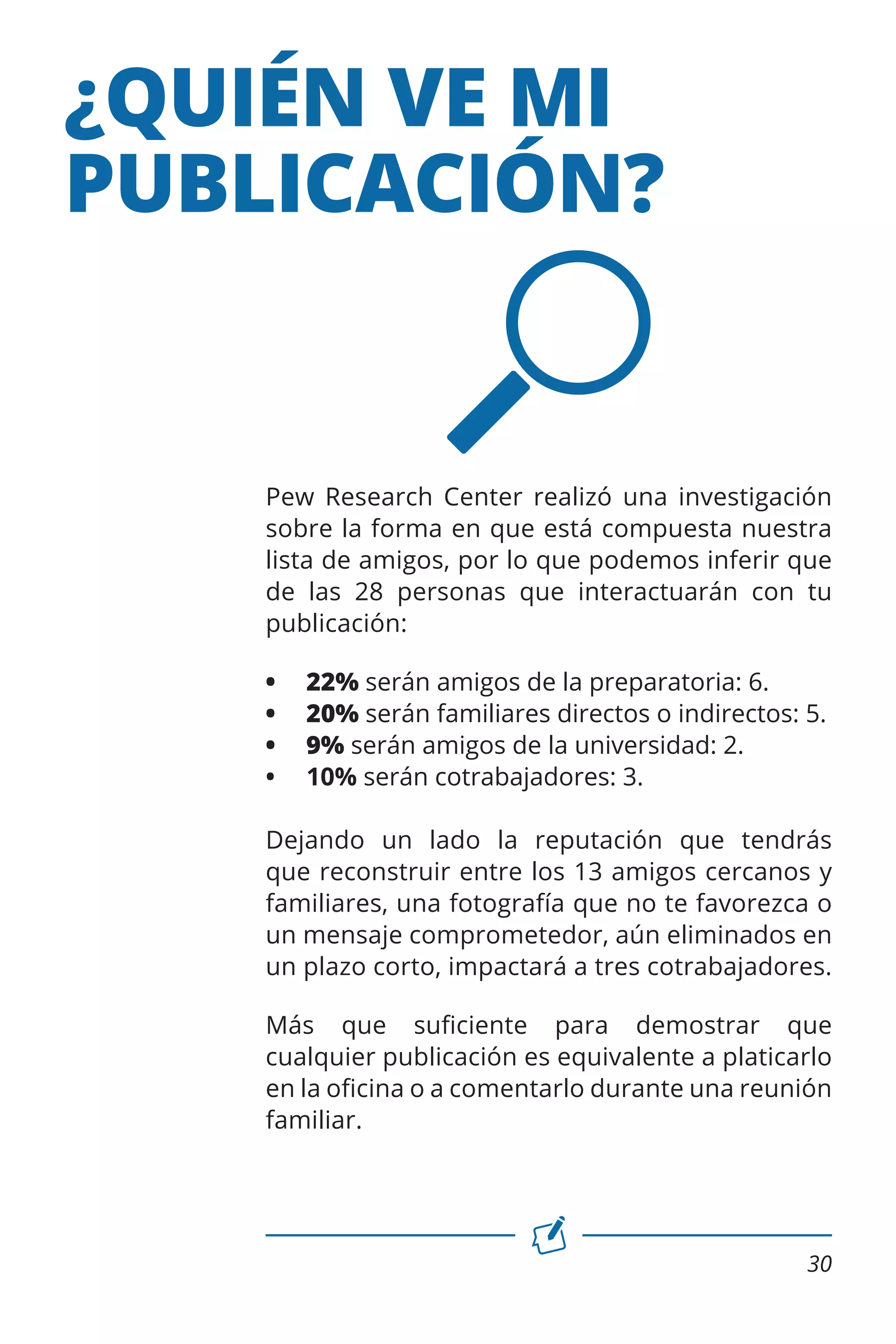 ¿QUIÉN VE MI
PUBLICACIÓN?

Pew Research Center realizó una investigación
sobre la forma en que está compuesta nuestra
lista de amigos, por lo que podemos inferir que
de las 28 personas que interactuarán con tu
publicación:
•	
•	
•	
•	

22% serán amigos de la preparatoria: 6.
20% serán familiares directos o indirectos: 5.
9% serán amigos de la universidad: 2.
10% serán cotrabajadores: 3.

Dejando un lado la reputación que tendrás
que reconstruir entre los 13 amigos cercanos y
familiares, una fotografía que no te favorezca o
un mensaje comprometedor, aún eliminados en
un plazo corto, impactará a tres cotrabajadores.
Más que suficiente para demostrar que
cualquier publicación es equivalente a platicarlo
en la oficina o a comentarlo durante una reunión
familiar.

30

 