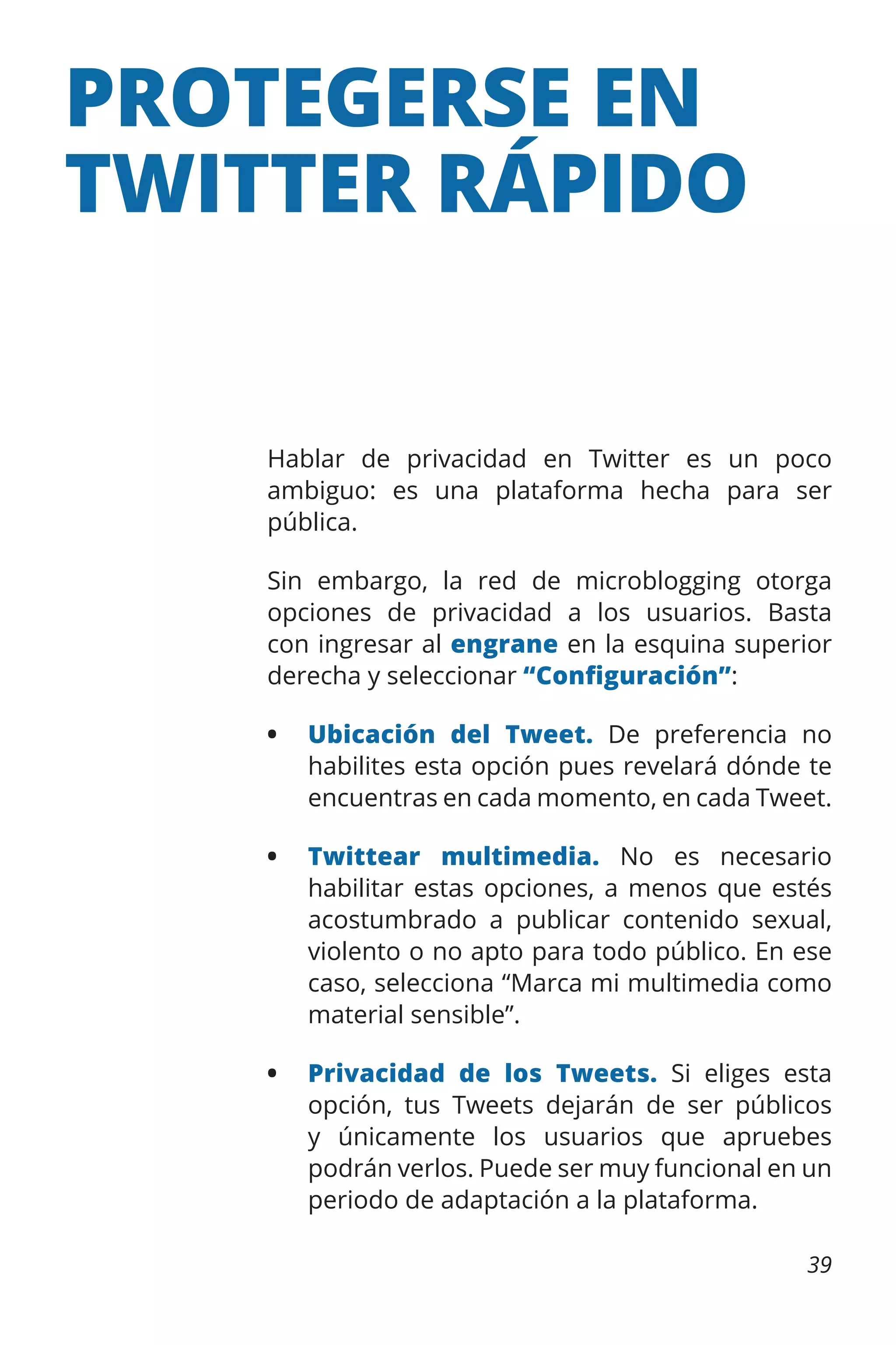 PROTEGERSE EN
TWITTER RÁPIDO

Hablar de privacidad en Twitter es un poco
ambiguo: es una plataforma hecha para ser
pública.
Sin embargo, la red de microblogging otorga
opciones de privacidad a los usuarios. Basta
con ingresar al engrane en la esquina superior
derecha y seleccionar “Configuración”:
•	 Ubicación del Tweet. De preferencia no
habilites esta opción pues revelará dónde te
encuentras en cada momento, en cada Tweet.
•	 Twittear multimedia. No es necesario
habilitar estas opciones, a menos que estés
acostumbrado a publicar contenido sexual,
violento o no apto para todo público. En ese
caso, selecciona “Marca mi multimedia como
material sensible”.
•	 Privacidad de los Tweets. Si eliges esta
opción, tus Tweets dejarán de ser públicos
y únicamente los usuarios que apruebes
podrán verlos. Puede ser muy funcional en un
periodo de adaptación a la plataforma.
39

 