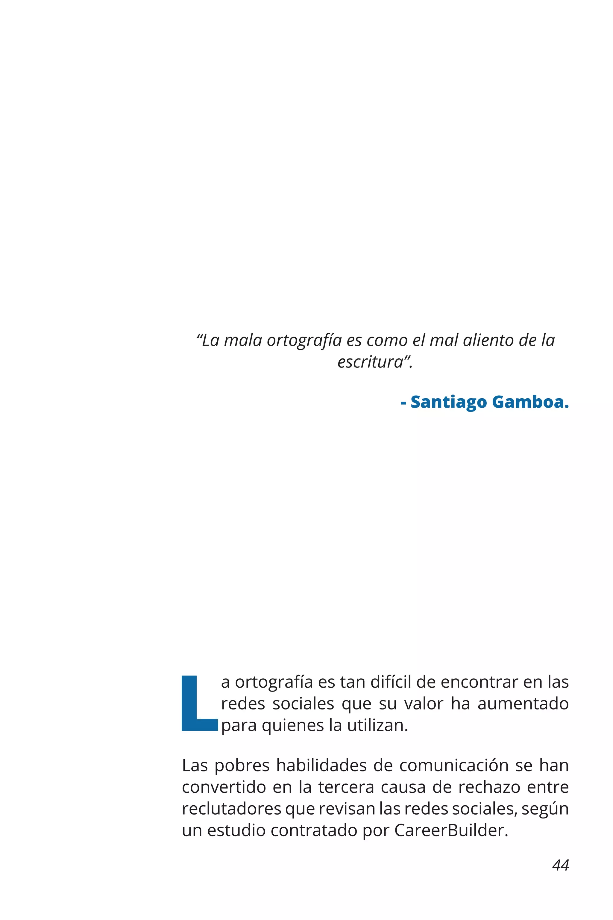 “La mala ortografía es como el mal aliento de la
escritura”.
- Santiago Gamboa.

L

a ortografía es tan difícil de encontrar en las
redes sociales que su valor ha aumentado
para quienes la utilizan.

Las pobres habilidades de comunicación se han
convertido en la tercera causa de rechazo entre
reclutadores que revisan las redes sociales, según
un estudio contratado por CareerBuilder.
44

 