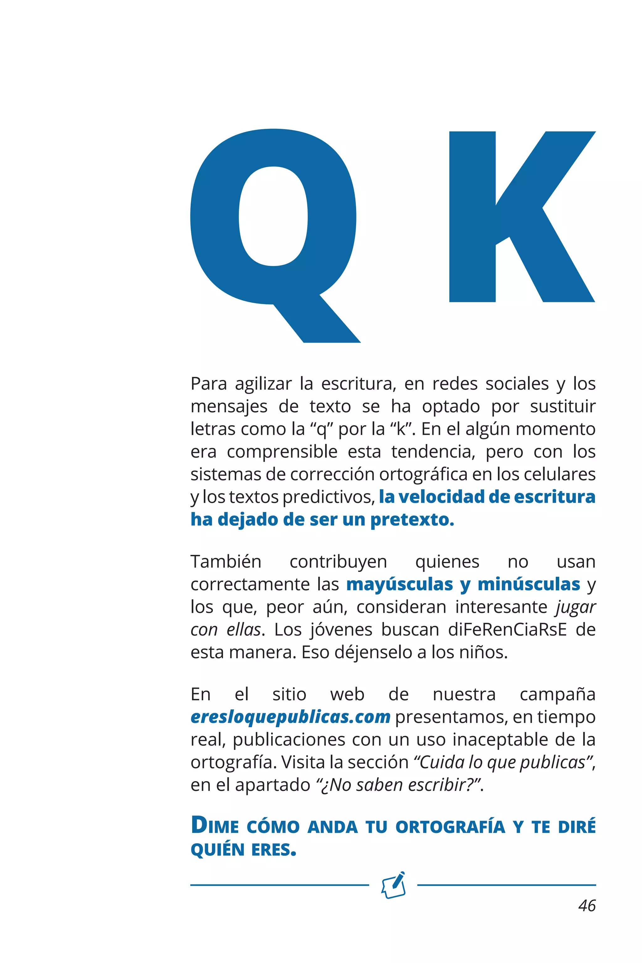 QK

Para agilizar la escritura, en redes sociales y los
mensajes de texto se ha optado por sustituir
letras como la “q” por la “k”. En el algún momento
era comprensible esta tendencia, pero con los
sistemas de corrección ortográfica en los celulares
y los textos predictivos, la velocidad de escritura
ha dejado de ser un pretexto.
También
contribuyen
quienes
no
usan
correctamente las mayúsculas y minúsculas y
los que, peor aún, consideran interesante jugar
con ellas. Los jóvenes buscan diFeRenCiaRsE de
esta manera. Eso déjenselo a los niños.
En el sitio web de nuestra campaña
eresloquepublicas.com presentamos, en tiempo
real, publicaciones con un uso inaceptable de la
ortografía. Visita la sección “Cuida lo que publicas”,
en el apartado “¿No saben escribir?”.

Dime

cómo anda tu ortografía y te diré
quién eres.
46

 