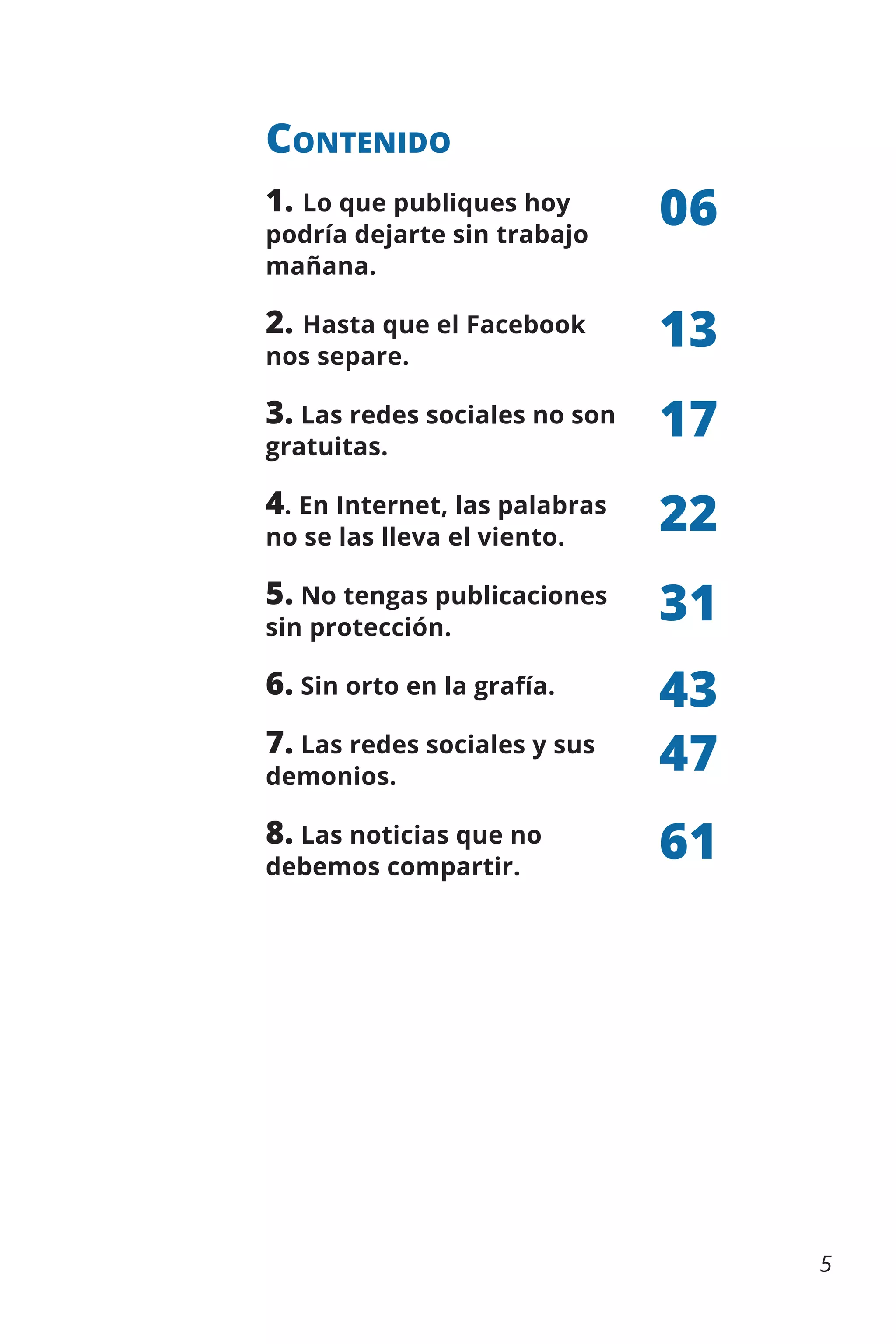 Contenido
1. Lo que publiques hoy

06

2. Hasta que el Facebook

13

3. Las redes sociales no son

17

4. En Internet, las palabras

22

5. No tengas publicaciones

31

6. Sin orto en la grafía.

43
47

podría dejarte sin trabajo
mañana.
nos separe.
gratuitas.

no se las lleva el viento.
sin protección.

7. Las redes sociales y sus
demonios.

8. Las noticias que no
debemos compartir.

61

5

 