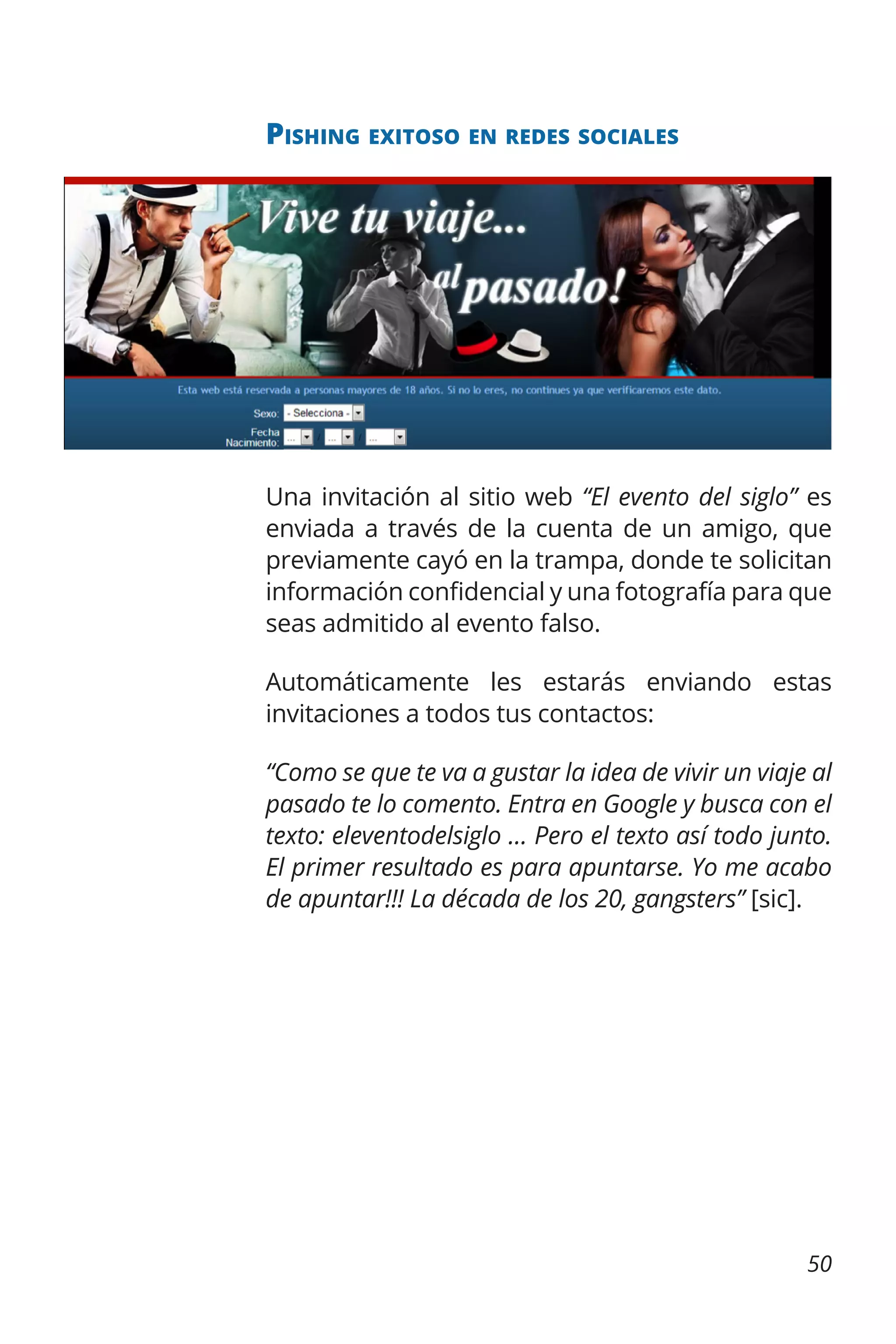 Pishing exitoso en redes sociales

Una invitación al sitio web “El evento del siglo” es
enviada a través de la cuenta de un amigo, que
previamente cayó en la trampa, donde te solicitan
información confidencial y una fotografía para que
seas admitido al evento falso.
Automáticamente les estarás enviando estas
invitaciones a todos tus contactos:
“Como se que te va a gustar la idea de vivir un viaje al
pasado te lo comento. Entra en Google y busca con el
texto: eleventodelsiglo … Pero el texto así todo junto.
El primer resultado es para apuntarse. Yo me acabo
de apuntar!!! La década de los 20, gangsters” [sic].

50

 