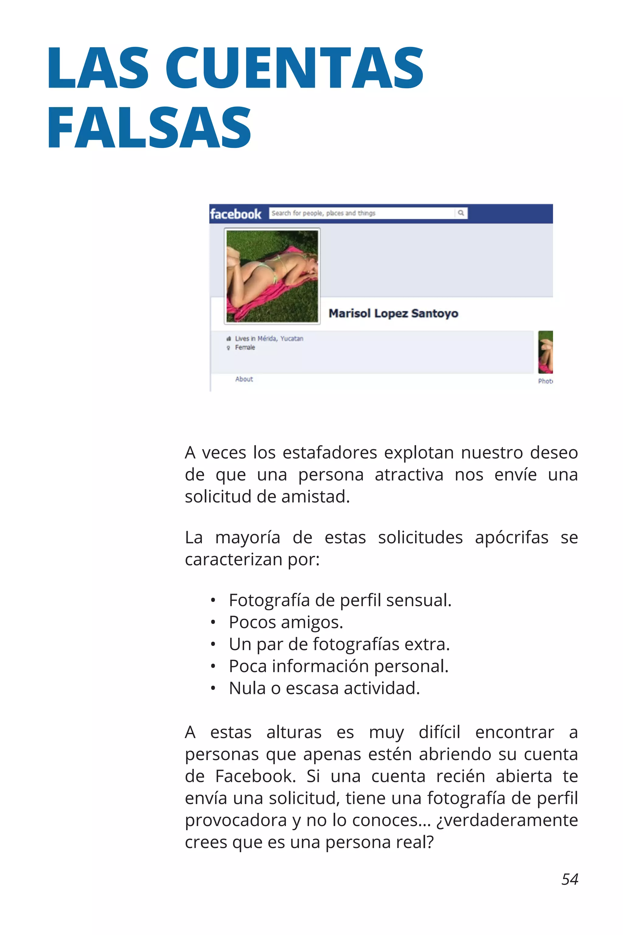 LAS CUENTAS
FALSAS

A veces los estafadores explotan nuestro deseo
de que una persona atractiva nos envíe una
solicitud de amistad.
La mayoría de estas solicitudes apócrifas se
caracterizan por:
•	
•	
•	
•	
•	

Fotografía de perfil sensual.
Pocos amigos.
Un par de fotografías extra.
Poca información personal.
Nula o escasa actividad.

A estas alturas es muy difícil encontrar a
personas que apenas estén abriendo su cuenta
de Facebook. Si una cuenta recién abierta te
envía una solicitud, tiene una fotografía de perfil
provocadora y no lo conoces… ¿verdaderamente
crees que es una persona real?
54

 