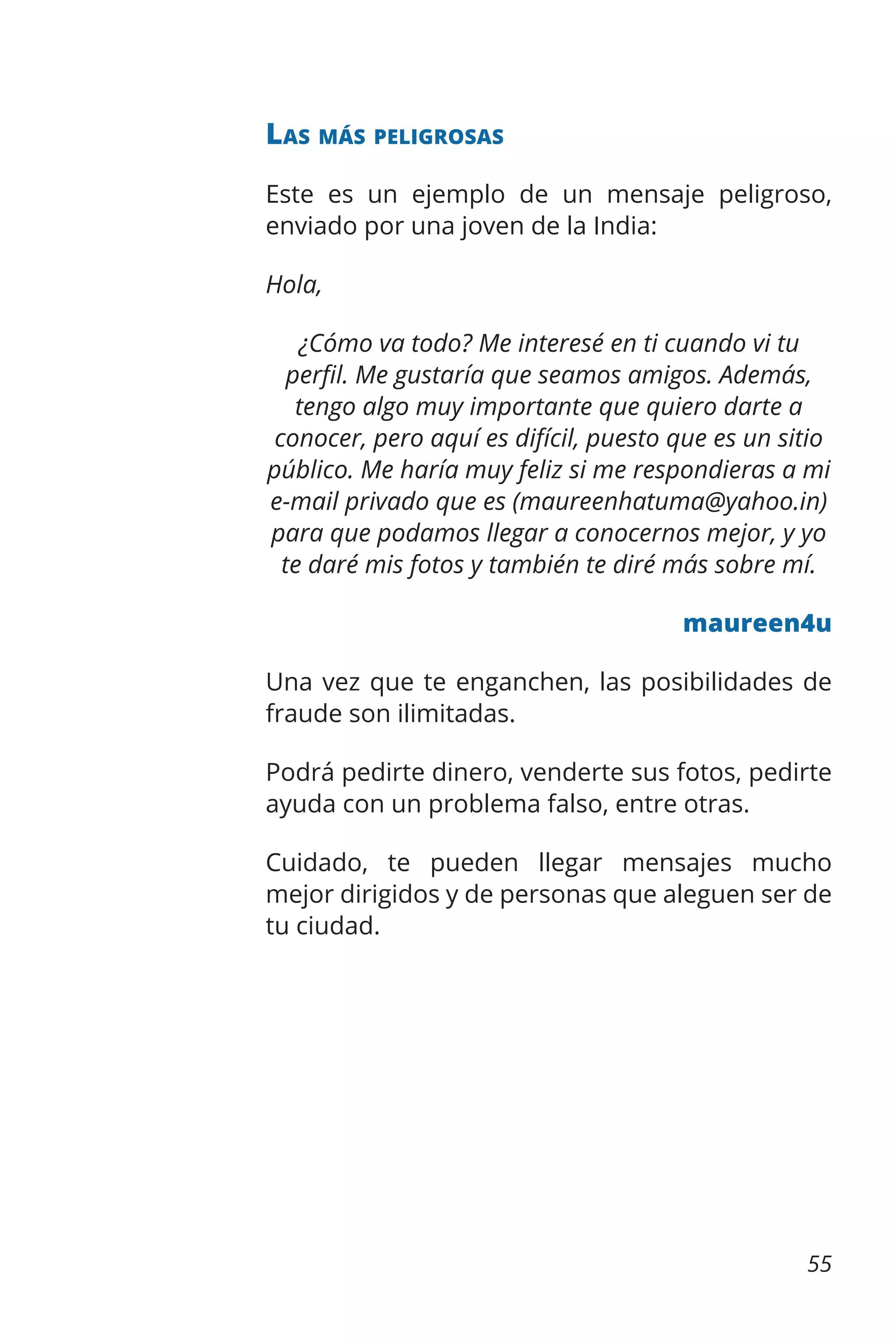 Las más peligrosas
Este es un ejemplo de un mensaje peligroso,
enviado por una joven de la India:
Hola,
¿Cómo va todo? Me interesé en ti cuando vi tu
perfil. Me gustaría que seamos amigos. Además,
tengo algo muy importante que quiero darte a
conocer, pero aquí es difícil, puesto que es un sitio
público. Me haría muy feliz si me respondieras a mi
e-mail privado que es (maureenhatuma@yahoo.in)
para que podamos llegar a conocernos mejor, y yo
te daré mis fotos y también te diré más sobre mí.
maureen4u
Una vez que te enganchen, las posibilidades de
fraude son ilimitadas.
Podrá pedirte dinero, venderte sus fotos, pedirte
ayuda con un problema falso, entre otras.
Cuidado, te pueden llegar mensajes mucho
mejor dirigidos y de personas que aleguen ser de
tu ciudad.

55

 