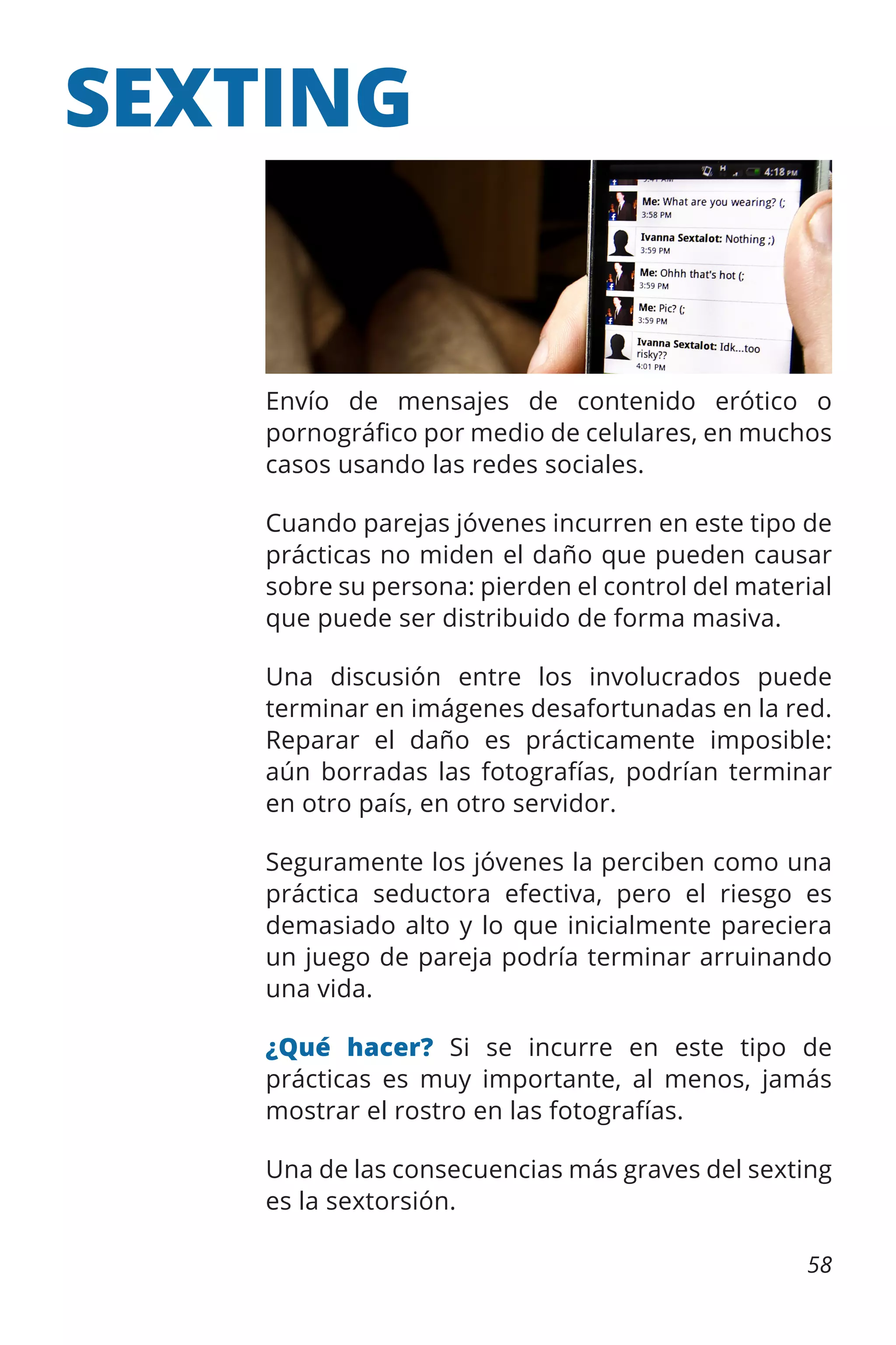 SEXTING

Envío de mensajes de contenido erótico o
pornográfico por medio de celulares, en muchos
casos usando las redes sociales.
Cuando parejas jóvenes incurren en este tipo de
prácticas no miden el daño que pueden causar
sobre su persona: pierden el control del material
que puede ser distribuido de forma masiva.
Una discusión entre los involucrados puede
terminar en imágenes desafortunadas en la red.
Reparar el daño es prácticamente imposible:
aún borradas las fotografías, podrían terminar
en otro país, en otro servidor.
Seguramente los jóvenes la perciben como una
práctica seductora efectiva, pero el riesgo es
demasiado alto y lo que inicialmente pareciera
un juego de pareja podría terminar arruinando
una vida.
¿Qué hacer? Si se incurre en este tipo de
prácticas es muy importante, al menos, jamás
mostrar el rostro en las fotografías.
Una de las consecuencias más graves del sexting
es la sextorsión.
58

 