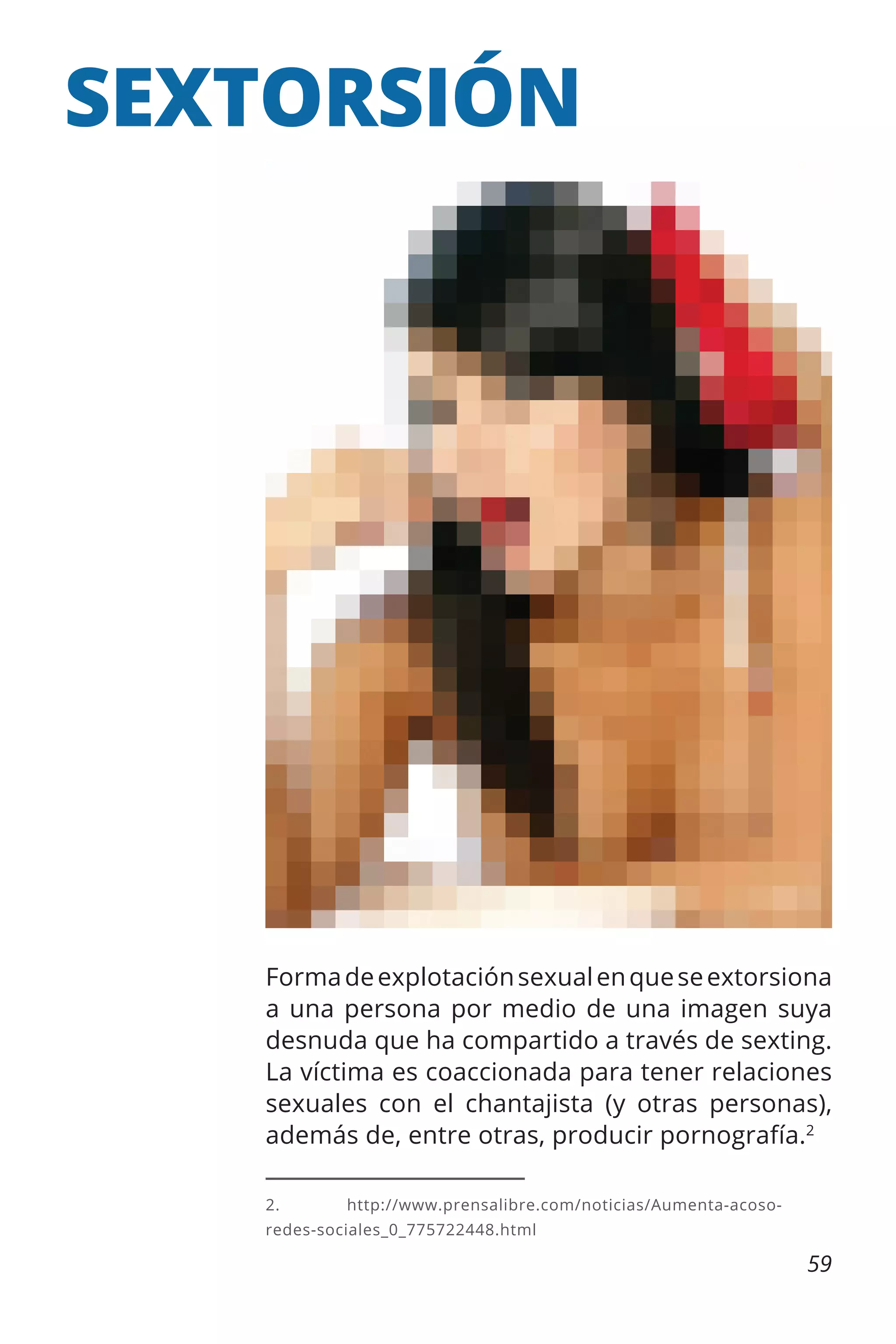 SEXTORSIÓN

Forma de explotación sexual en que se extorsiona
a una persona por medio de una imagen suya
desnuda que ha compartido a través de sexting.
La víctima es coaccionada para tener relaciones
sexuales con el chantajista (y otras personas),
además de, entre otras, producir pornografía.2
2.	http://www.prensalibre.com/noticias/Aumenta-acosoredes-sociales_0_775722448.html

59

 