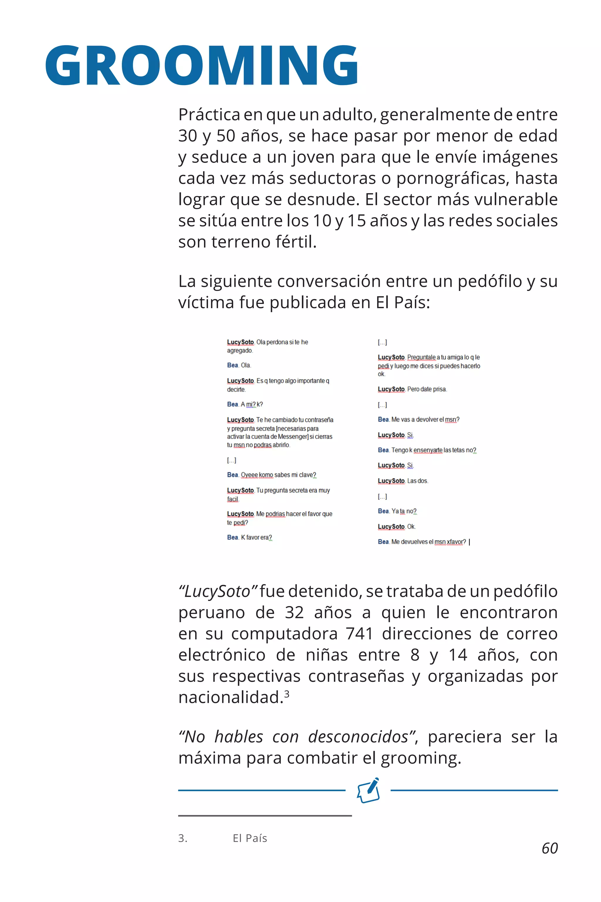 GROOMING
Práctica en que un adulto, generalmente de entre
30 y 50 años, se hace pasar por menor de edad
y seduce a un joven para que le envíe imágenes
cada vez más seductoras o pornográficas, hasta
lograr que se desnude. El sector más vulnerable
se sitúa entre los 10 y 15 años y las redes sociales
son terreno fértil.
La siguiente conversación entre un pedófilo y su
víctima fue publicada en El País:

“LucySoto” fue detenido, se trataba de un pedófilo
peruano de 32 años a quien le encontraron
en su computadora 741 direcciones de correo
electrónico de niñas entre 8 y 14 años, con
sus respectivas contraseñas y organizadas por
nacionalidad.3
“No hables con desconocidos”, pareciera ser la
máxima para combatir el grooming.

3.	

El País

60

 