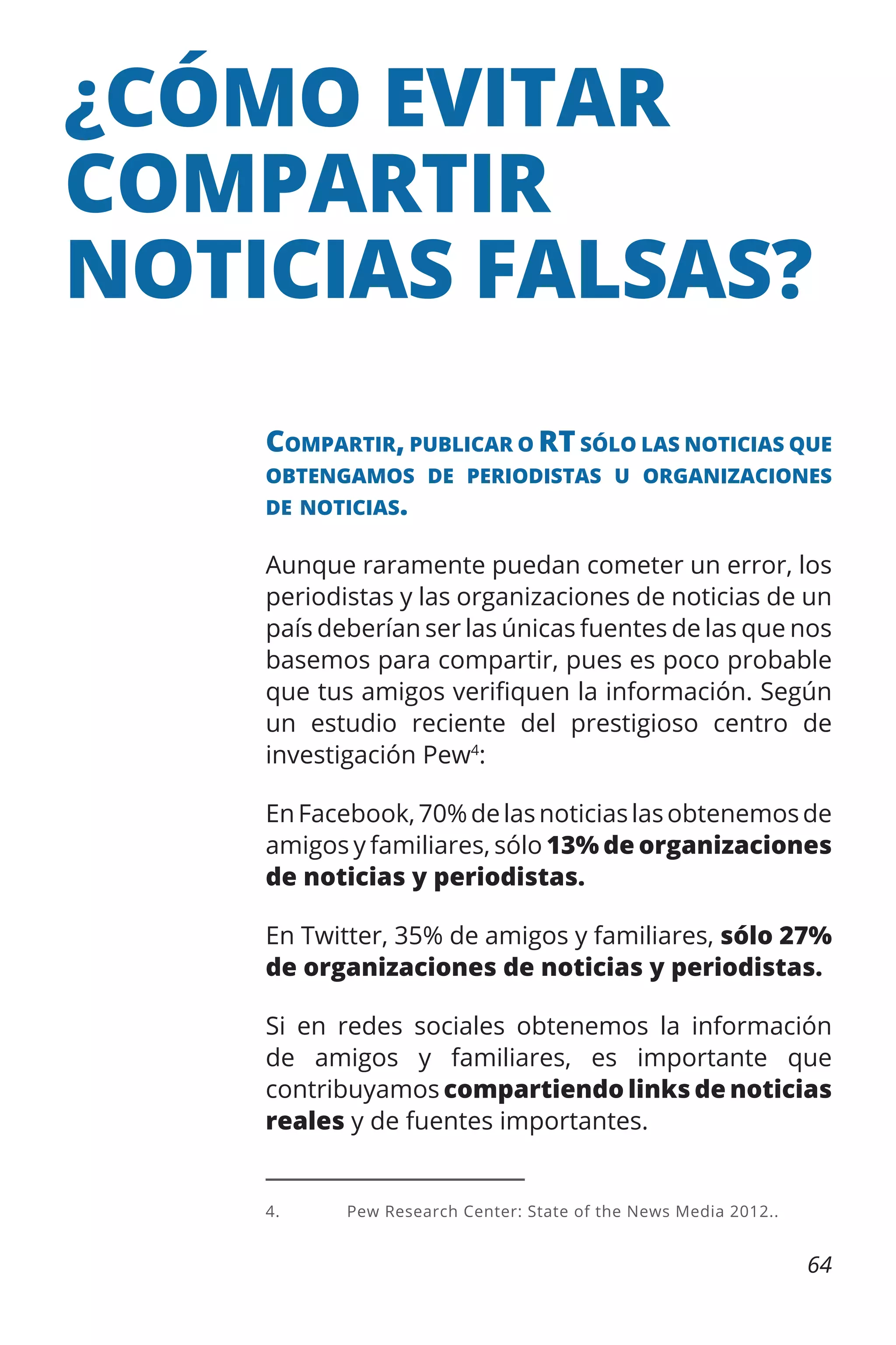 ¿CÓMO EVITAR
COMPARTIR
NOTICIAS FALSAS?
Compartir, publicar o RT sólo las noticias que
obtengamos de periodistas u organizaciones
de noticias.

Aunque raramente puedan cometer un error, los
periodistas y las organizaciones de noticias de un
país deberían ser las únicas fuentes de las que nos
basemos para compartir, pues es poco probable
que tus amigos verifiquen la información. Según
un estudio reciente del prestigioso centro de
investigación Pew4:
En Facebook, 70% de las noticias las obtenemos de
amigos y familiares, sólo 13% de organizaciones
de noticias y periodistas.
En Twitter, 35% de amigos y familiares, sólo 27%
de organizaciones de noticias y periodistas.
Si en redes sociales obtenemos la información
de amigos y familiares, es importante que
contribuyamos compartiendo links de noticias
reales y de fuentes importantes.

4.	

Pew Research Center: State of the News Media 2012..

64

 