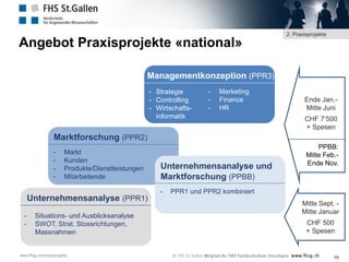 Angebot Praxisprojekte «national»

2. Praxisprojekte

Managementkonzeption (PPR3)
- Strategie
- Controlling
- Wirtschaftsinformatik

-

Marketing
Finance
HR

Ende Jan.Mitte Juni
CHF 7’500
+ Spesen

Marktforschung (PPR2)
-

Markt
Kunden
Produkte/Dienstleistungen
Mitarbeitende

Unternehmensanalyse (PPR1)
-

Situations- und Ausblicksanalyse
SWOT, Strat. Stossrichtungen,
Massnahmen

www.fhsg.ch/praxisprojekte

Unternehmensanalyse und
Marktforschung (PPBB)
-

PPBB:
Mitte Feb.Ende Nov.

PPR1 und PPR2 kombiniert

Mitte Sept. Mitte Januar
CHF 500
+ Spesen

10

 