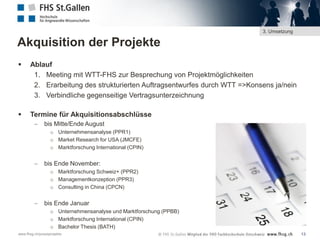 3. Umsetzung

Akquisition der Projekte


Ablauf
1. Meeting mit WTT-FHS zur Besprechung von Projektmöglichkeiten
2. Erarbeitung des strukturierten Auftragsentwurfes durch WTT =>Konsens ja/nein
3. Verbindliche gegenseitige Vertragsunterzeichnung



Termine für Akquisitionsabschlüsse


bis Mitte/Ende August
o Unternehmensanalyse (PPR1)
o Market Research for USA (JMCFE)
o Marktforschung International (CPIN)



bis Ende November:
o Marktforschung Schweiz+ (PPR2)
o Managementkonzeption (PPR3)
o Consulting in China (CPCN)



bis Ende Januar
o Unternehmensanalyse und Marktforschung (PPBB)
o Marktforschung International (CPIN)
o Bachelor Thesis (BATH)

www.fhsg.ch/praxisprojekte

13

 