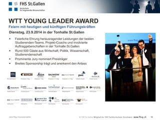 WTT YOUNG LEADER AWARD
Feiern mit heutigen und künftigen Führungskräften
Dienstag, 23.9.2014 in der Tonhalle St.Gallen






Feierliche Ehrung herausragender Leistungen der besten
Studierenden-Teams, Projekt-Coachs und involvierte
Auftraggeberschaften in der Tonhalle St.Gallen
Rund 500 Gäste aus Wirtschaft, Politik, Wissenschaft,
Studierendenschaft
Prominente Jury nominiert Preisträger
Breites Sponsorship trägt und anerkennt den Anlass

www.fhsg.ch/praxisprojekte

16

 