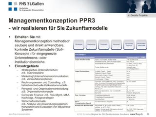 4. Details Projekte

Managementkonzeption PPR3
- wir realisieren für Sie Zukunftsmodelle




Erhalten Sie mit
Managementkonzeption methodisch
saubere und direkt anwendbare,
konkrete Zukunftsmodelle (SollKonzepte) für eingegrenzte
Unternehmens- oder
Institutionsbereiche.
Einsatzgebiete







Strategisches Unternehmertum:
z.B. Businesspläne
Marketing/Unternehmenskommunikation:
z.B. Verkaufskonzeptionen
Rechnungswesen und Controlling: z.B.
betriebsindividuelle Kalkulationsmodelle
Personal- und Organisationsentwicklung:
z.B. Organisationskonzepte
Corporate Finance: z.B. Risk-Mgmt, M&A,
Nachfolge, Anlagestrategien
Wirtschaftsinformatik:
z.B. Analyse von Anwendungssystemen,
Konzeption und Evaluation von eBusinessSystemen

www.fhsg.ch/praxisprojekte

23

 