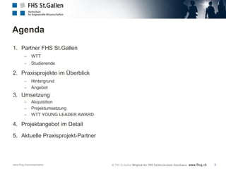 Agenda
1. Partner FHS St.Gallen


WTT



Studierende

2. Praxisprojekte im Überblick



Hintergrund
Angebot

3. Umsetzung




Akquisition
Projektumsetzung
WTT YOUNG LEADER AWARD

4. Projektangebot im Detail
5. Aktuelle Praxisprojekt-Partner

www.fhsg.ch/praxisprojekte

3

 