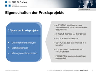 2. Praxisprojekte

Eigenschaften der Praxisprojekte

3 Typen der Praxisprojekte

 AUFTRÄGE: von Unternehmen/
Institutionen aus Wirtschaft mit realen
Bedürfnissen
 ENTGELT: CHF 500 bis CHF 25’000
 INPUT: 4 bis 6 Studierende



Unternehmensanalyse



Marktforschung



Managementkonzeption

 OUTPUT: ca. 800 Std. innerhalb 4 - 5
Monaten
 DOZIERENDE: unterstützen mit
50-120 Stunden
 FIXE ZEITEN: starten jedes Jahr zur
gleichen Zeit

www.fhsg.ch/praxisprojekte

9

 