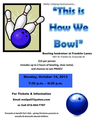 Molly’s Helping Hand presents…
Monday, October 14, 2013
7:30 p.m. – 9:30 p.m.
Bowling fundraiser at Franklin Lanes
1801 W. Franklin St, Evansville IN
For Tickets & Information
Email mollpoll7@yahoo.com
or Call 812-454-7707
Proceeds to benefit Pat’s Kids – giving Christmas presents to
sexually & physically abused children.
$15 per person
Includes up to 2 hours of bowling, shoe rental,
and chances to win PRIZES!
 