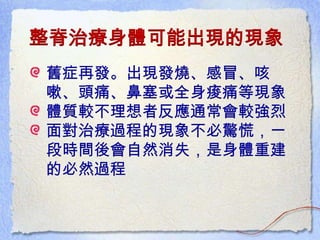 整脊治療身體可能出現的現象
舊症再發。出現發燒、感冒、咳
嗽、頭痛、鼻塞或全身痠痛等現象
體質較不理想者反應通常會較強烈
面對治療過程的現象不必驚慌，一
段時間後會自然消失，是身體重建
的必然過程
 