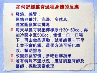 如何舒緩整脊過程身體的反應
發燒、感冒：
黑糖老薑汁、泡澡、多休息、
適當斷食幫助排毒
每天早晨可現壓檸檬原汁30~50cc，再
加冷開水至500cc，慢慢一口一口喝
下，再去做些運動，試著感覺一下早
上並不會飢餓。這個方法可淨化血
液、幫助排毒
改變飲食習慣，多吃新鮮蔬果
若有特殊不適狀況，應咨詢整脊師及
醫師，採取適當處理
 