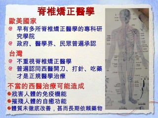 脊椎矯正醫學
歐美國家
早有多所脊椎矯正醫學的專科研
究學院
政府、醫學界、民眾普遍承認
台灣
不重視脊椎矯正醫學
普遍認同西醫開刀、打針、吃藥
才是正規醫學治療
不當的西醫治療可能造成
戕害人體的免疫機能
摧殘人體的自癒功能
體質未徹底改善，甚而長期依賴藥物
 