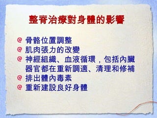 整脊治療對身體的影響
骨骼位置調整
肌肉張力的改變
神經組織、血液循環，包括內臟
器官都在重新調適、清理和修補
排出體內毒素
重新建設良好身體
 