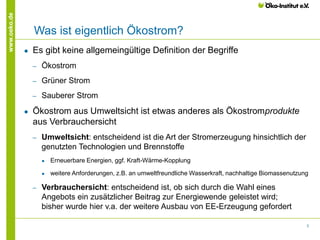 3
www.oeko.de
Was ist eigentlich Ökostrom?
● Es gibt keine allgemeingültige Definition der Begriffe
‒ Ökostrom
‒ Grüner Strom
‒ Sauberer Strom
● Ökostrom aus Umweltsicht ist etwas anderes als Ökostromprodukte
aus Verbrauchersicht
‒ Umweltsicht: entscheidend ist die Art der Stromerzeugung hinsichtlich der
genutzten Technologien und Brennstoffe
● Erneuerbare Energien, ggf. Kraft-Wärme-Kopplung
● weitere Anforderungen, z.B. an umweltfreundliche Wasserkraft, nachhaltige Biomassenutzung
‒ Verbrauchersicht: entscheidend ist, ob sich durch die Wahl eines
Angebots ein zusätzlicher Beitrag zur Energiewende geleistet wird;
bisher wurde hier v.a. der weitere Ausbau von EE-Erzeugung gefordert
 