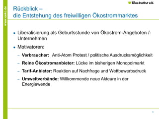 8
www.oeko.de
Rückblick –
die Entstehung des freiwilligen Ökostrommarktes
● Liberalisierung als Geburtsstunde von Ökostrom-Angeboten /-
Unternehmen
● Motivatoren:
‒ Verbraucher: Anti-Atom Protest / politische Ausdrucksmöglichkeit
‒ Reine Ökostromanbieter: Lücke im bisherigen Monopolmarkt
‒ Tarif-Anbieter: Reaktion auf Nachfrage und Wettbewerbsdruck
‒ Umweltverbände: Willkommende neue Akteure in der
Energiewende
 