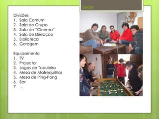 Sede
Divisões
1. Sala Comum
2. Sala de Grupo
3. Sala de “Cinema”
4. Sala de Direcção
5. Biblioteca
6. Garagem
Equipamento
1. TV
2. Projector
3. Jogos de Tabuleiro
4. Mesa de Matrequilhos
5. Mesa de Ping-Pong
6. Bar
7. …
 