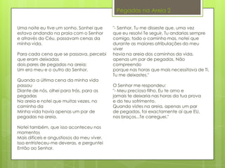 "- Senhor, Tu me disseste que, uma vez
que eu resolvi Te seguir, Tu andarias sempre
comigo, todo o caminho mas, notei que
durante as maiores atribulações do meu
viver
havia na areia dos caminhos da vida,
apenas um par de pegadas. Não
compreendo
porque nas horas que mais necessitava de Ti,
Tu me deixastes."
O Senhor me respondeu:
"- Meu precioso filho. Eu te amo e
jamais te deixaria nas horas da tua prova
e do teu sofrimento.
Quando vistes na areia, apenas um par
de pegadas, foi exactamente aí que EU,
nos braços...Te carreguei."
Uma noite eu tive um sonho. Sonhei que
estava andando na praia com o Senhor
e através do Céu, passavam cenas da
minha vida.
Para cada cena que se passava, percebi
que eram deixados
dois pares de pegadas na areia;
Um era meu e o outro do Senhor.
Quando a última cena da minha vida
passou
Diante de nós, olhei para trás, para as
pegadas
Na areia e notei que muitas vezes, no
caminho da
Minha vida havia apenas um par de
pegadas na areia.
Notei também, que isso aconteceu nos
momentos
Mais difíceis e angustiosos do meu viver.
Isso entristeceu-me deveras, e perguntei
Então ao Senhor.
Pegadas na Areia 2
 