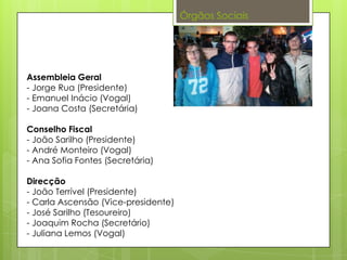 Órgãos Sociais
Assembleia Geral
- Jorge Rua (Presidente)
- Emanuel Inácio (Vogal)
- Joana Costa (Secretária)
Conselho Fiscal
- João Sarilho (Presidente)
- André Monteiro (Vogal)
- Ana Sofia Fontes (Secretária)
Direcção
- João Terrível (Presidente)
- Carla Ascensão (Vice-presidente)
- José Sarilho (Tesoureiro)
- Joaquim Rocha (Secretário)
- Juliana Lemos (Vogal)
 