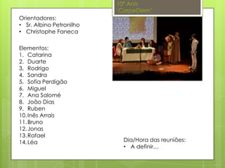 10º Ano
‘CarpeDiem’
Orientadores:
• Sr. Albino Petronilho
• Christophe Faneca
Dia/Hora das reuniões:
• A definir…
Elementos:
1. Catarina
2. Duarte
3. Rodrigo
4. Sandra
5. Sofia Perdigão
6. Miguel
7. Ana Salomé
8. João Dias
9. Ruben
10.Inês Arrais
11.Bruno
12.Jonas
13.Rafael
14.Léa
 