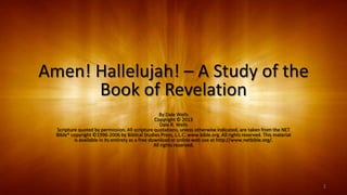 Amen! Hallelujah! – A Study of the
Book of Revelation
By Dale Wells
Copyright © 2013
Dale R. Wells
Scripture quoted by permission. All scripture quotations, unless otherwise indicated, are taken from the NET
Bible® copyright ©1996-2006 by Biblical Studies Press, L.L.C. www.bible.org. All rights reserved. This material
is available in its entirety as a free download or online web use at http://www.netbible.org/.
All rights reserved.
1
 