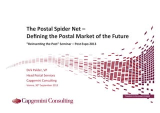 Transform to the power of digital
	
  
	
  	
  	
  
The	
  Postal	
  Spider	
  Net	
  –	
  	
  
Deﬁning	
  the	
  Postal	
  Market	
  of	
  the	
  Future	
  	
  
	
  
”Reinven>ng	
  the	
  Post”	
  Seminar	
  –	
  Post	
  Expo	
  2013	
  
	
  
Dirk	
  Palder,	
  VP	
  
Head	
  Postal	
  Services	
  
Capgemini	
  Consul:ng	
  
Vienna,	
  30th	
  September	
  2013	
  
 