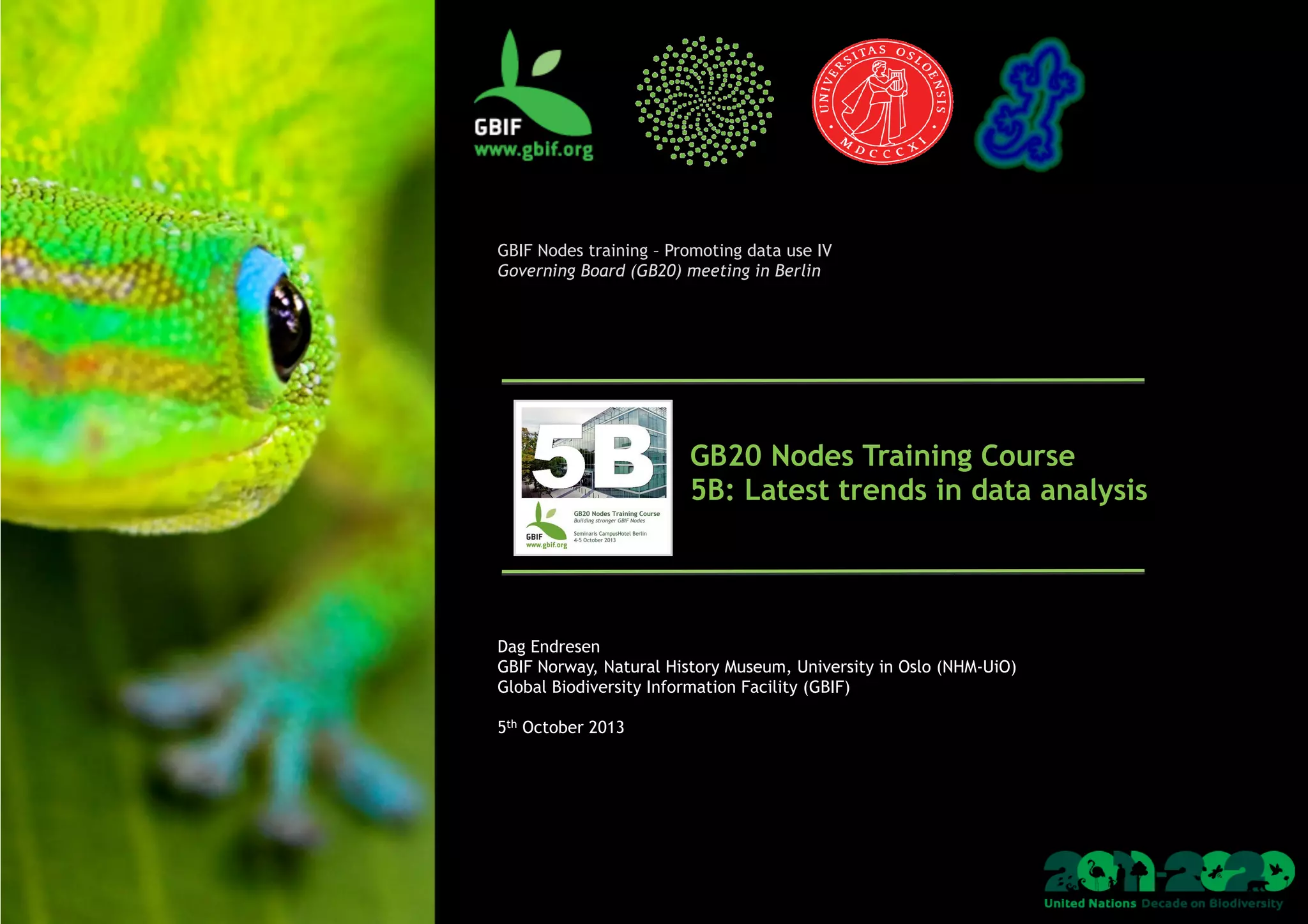  
	
  
GBIF Nodes training – Promoting data use IV
Governing Board (GB20) meeting in Berlin
GB20 Nodes Training Course
5B: Latest trends in data analysis
Dag Endresen
GBIF Norway, Natural History Museum, University in Oslo (NHM-UiO)
Global Biodiversity Information Facility (GBIF)
5th October 2013
 