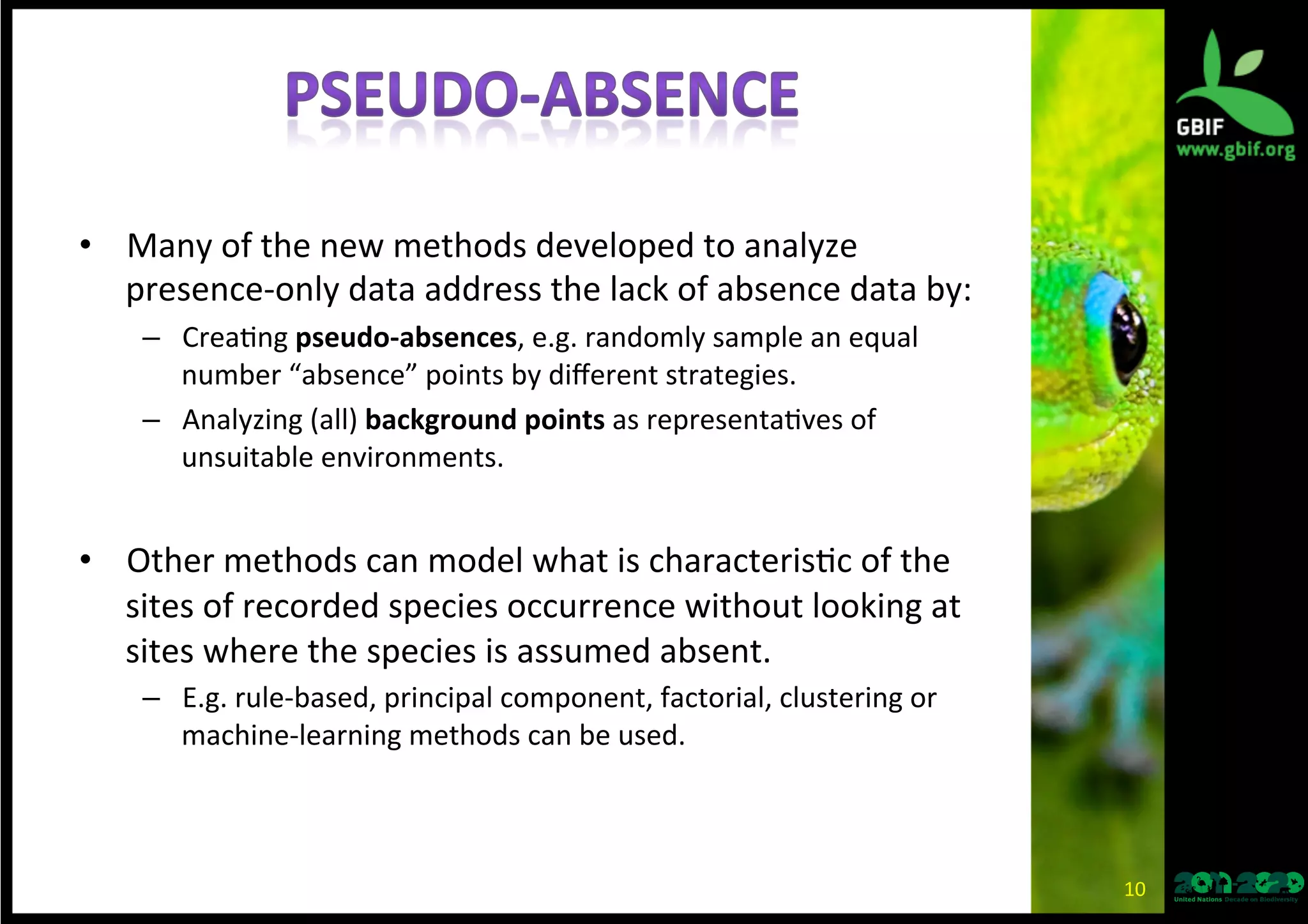 •  Many	
  of	
  the	
  new	
  methods	
  developed	
  to	
  analyze	
  
presence-­‐only	
  data	
  address	
  the	
  lack	
  of	
  absence	
  data	
  by:	
  
–  Crea*ng	
  pseudo-­‐absences,	
  e.g.	
  randomly	
  sample	
  an	
  equal	
  
number	
  “absence”	
  points	
  by	
  diﬀerent	
  strategies.	
  
–  Analyzing	
  (all)	
  background	
  points	
  as	
  representa*ves	
  of	
  
unsuitable	
  environments.	
  
•  Other	
  methods	
  can	
  model	
  what	
  is	
  characteris*c	
  of	
  the	
  
sites	
  of	
  recorded	
  species	
  occurrence	
  without	
  looking	
  at	
  
sites	
  where	
  the	
  species	
  is	
  assumed	
  absent.	
  
–  E.g.	
  rule-­‐based,	
  principal	
  component,	
  factorial,	
  clustering	
  or	
  
machine-­‐learning	
  methods	
  can	
  be	
  used.	
  
10	
  
 