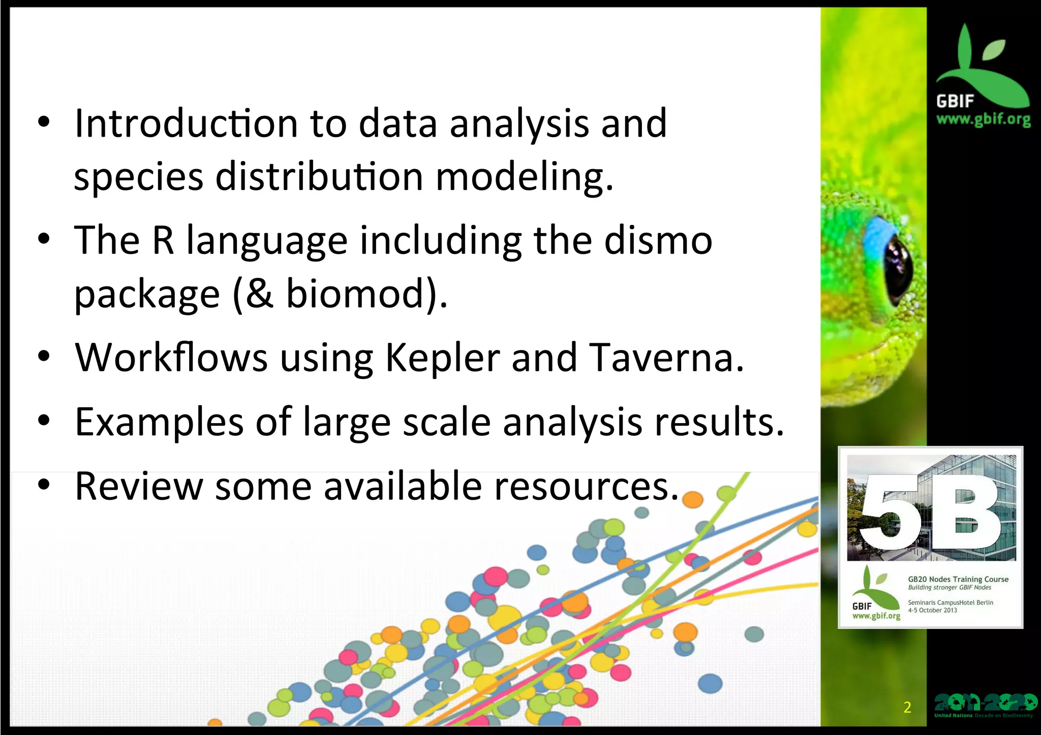 •  Introduc*on	
  to	
  data	
  analysis	
  and	
  
species	
  distribu*on	
  modeling.	
  
•  The	
  R	
  language	
  including	
  the	
  dismo	
  
package	
  (&	
  biomod).	
  
•  Workﬂows	
  using	
  Kepler	
  and	
  Taverna.	
  
•  Review	
  some	
  available	
  resources.	
  
2	
  
 