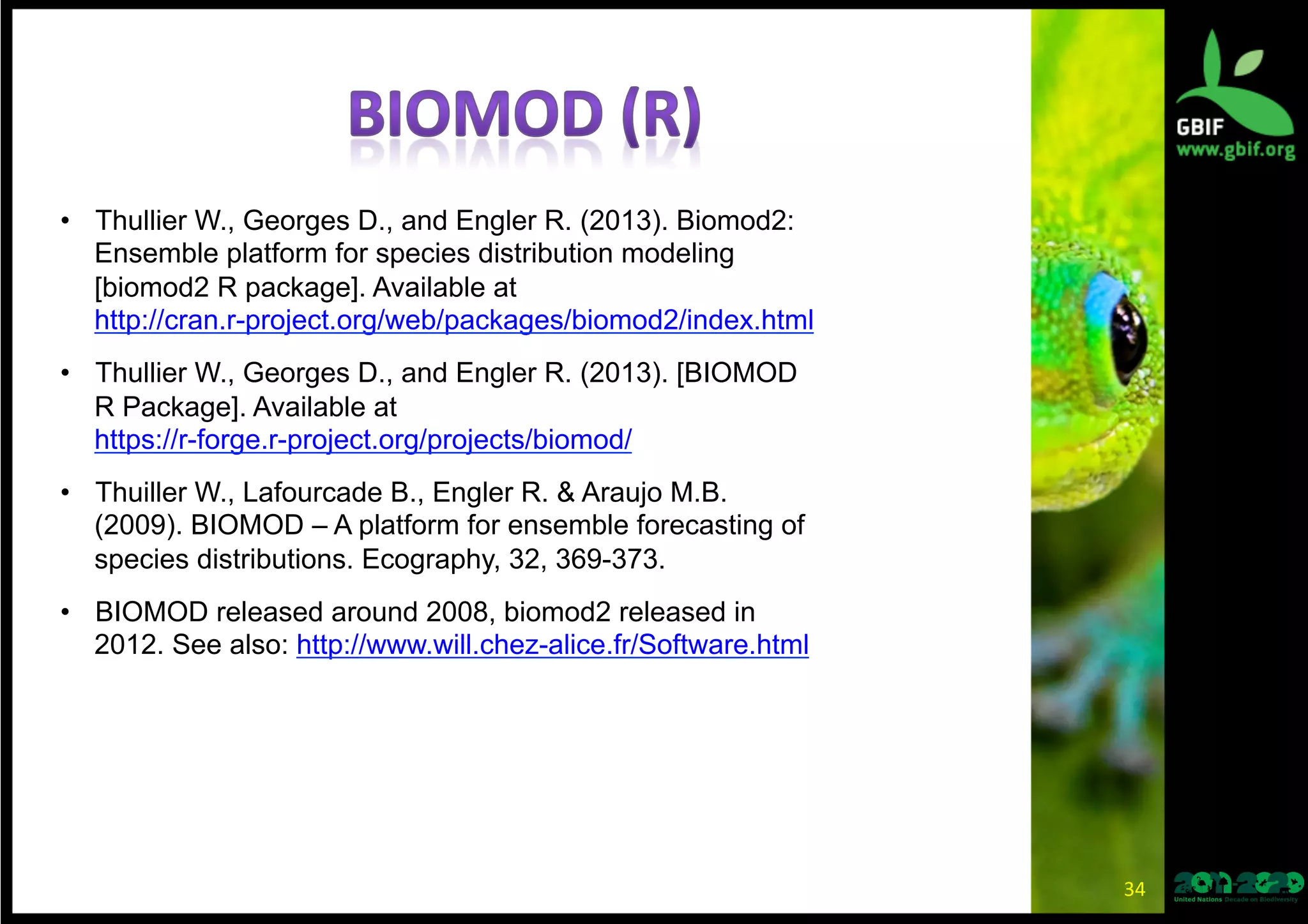 34	
  
•  Thullier W., Georges D., and Engler R. (2013). Biomod2:
Ensemble platform for species distribution modeling [biomod2 R
package]. Available at
http://cran.r-project.org/web/packages/biomod2/index.html
•  Thullier W., Georges D., and Engler R. (2013). [BIOMOD R
Package]. Available at
https://r-forge.r-project.org/projects/biomod/
•  Thuiller W., Lafourcade B., Engler R. & Araujo M.B. (2009).
BIOMOD – A platform for ensemble forecasting of species
distributions. Ecography, 32, 369-373.
•  BIOMOD released around 2008, biomod2 released in 2012. See
also: http://www.will.chez-alice.fr/Software.html
 