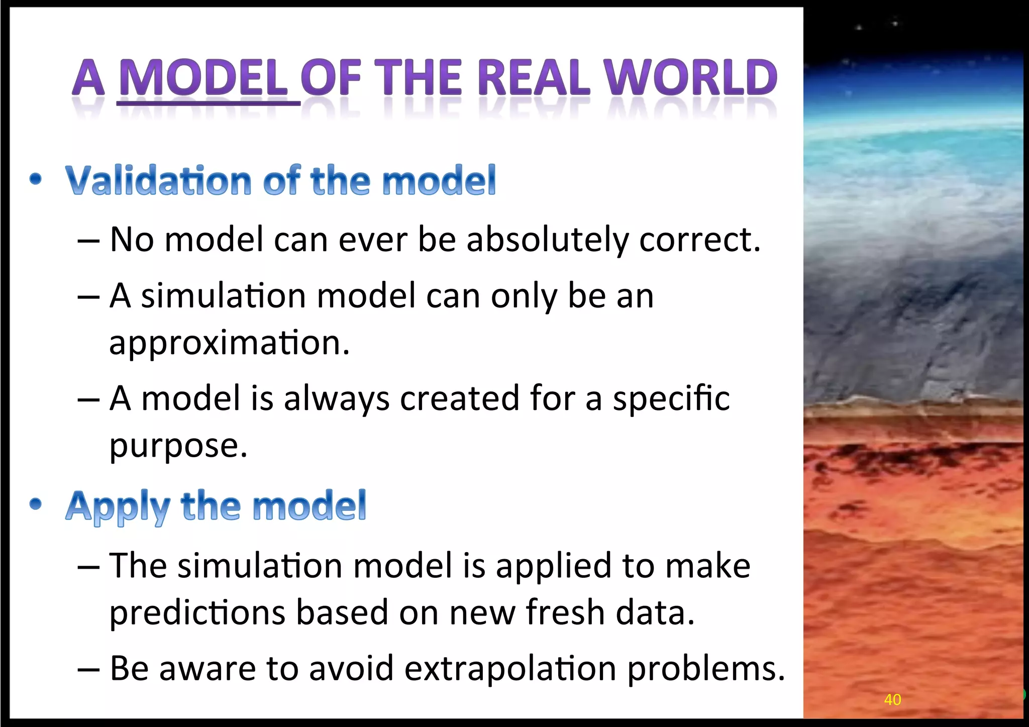 – No	
  model	
  can	
  ever	
  be	
  absolutely	
  correct.	
  
– A	
  simula*on	
  model	
  can	
  only	
  be	
  an	
  
approxima*on.	
  
– A	
  model	
  is	
  always	
  created	
  for	
  a	
  speciﬁc	
  
purpose.	
  
– The	
  simula*on	
  model	
  is	
  applied	
  to	
  make	
  
predic*ons	
  based	
  on	
  new	
  fresh	
  data.	
  
– Be	
  aware	
  to	
  avoid	
  extrapola*on	
  problems.	
  
40	
  
 