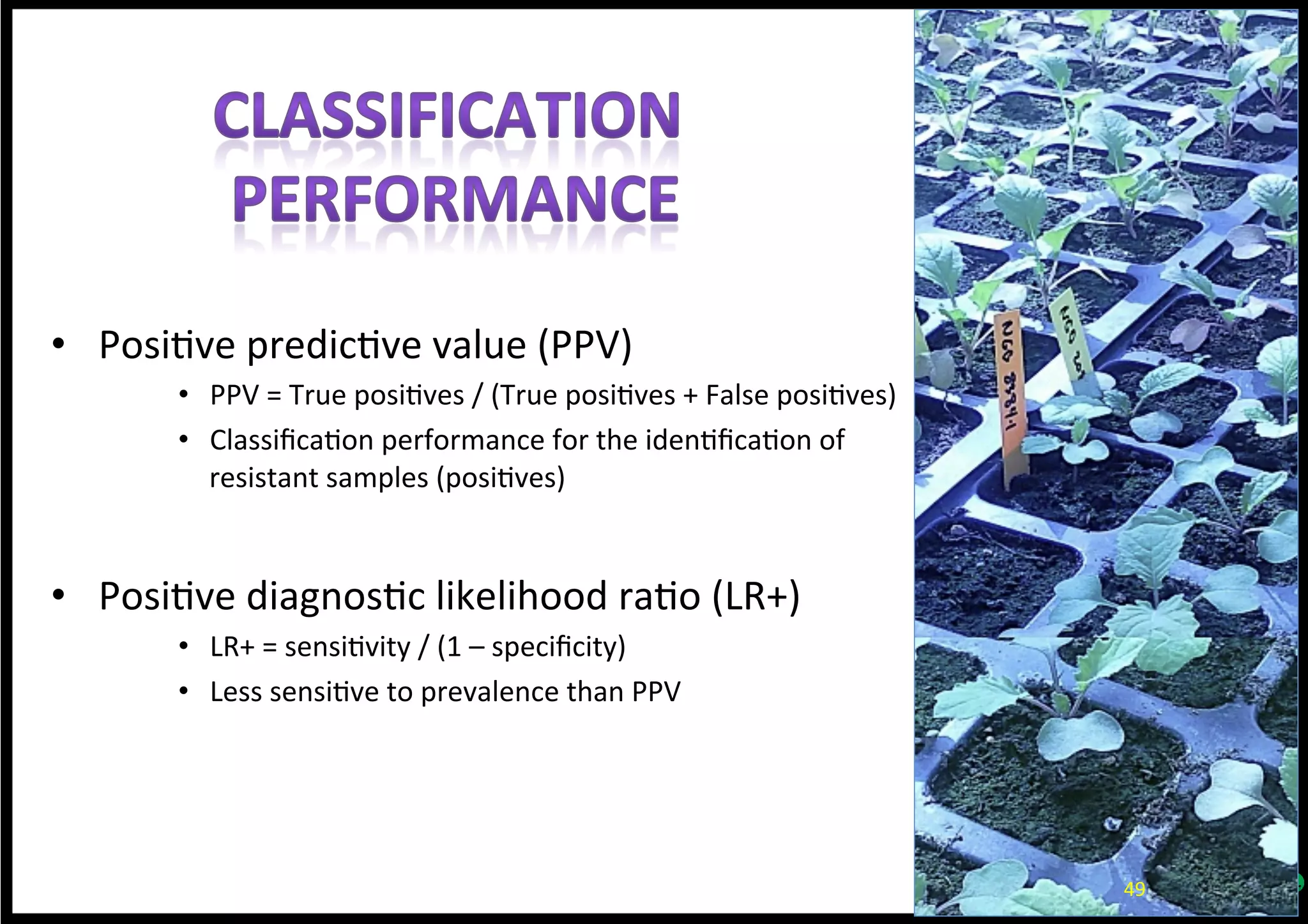 •  Posi*ve	
  predic*ve	
  value	
  (PPV)	
  
•  PPV	
  =	
  True	
  posi*ves	
  /	
  (True	
  posi*ves	
  +	
  False	
  posi*ves)	
  
•  Classiﬁca*on	
  performance	
  for	
  the	
  iden*ﬁca*on	
  of	
  
resistant	
  samples	
  (posi*ves)	
  
•  Posi*ve	
  diagnos*c	
  likelihood	
  ra*o	
  (LR+)	
  
•  LR+	
  =	
  sensi*vity	
  /	
  (1	
  –	
  speciﬁcity)	
  
•  Less	
  sensi*ve	
  to	
  prevalence	
  than	
  PPV	
  
49	
  
 