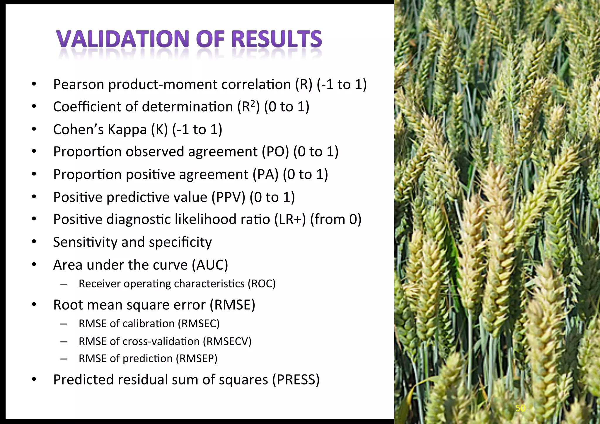 •  Pearson	
  product-­‐moment	
  correla*on	
  (R)	
  (-­‐1	
  to	
  1)	
  
•  Coeﬃcient	
  of	
  determina*on	
  (R2)	
  (0	
  to	
  1)	
  
•  Cohen’s	
  Kappa	
  (K)	
  (-­‐1	
  to	
  1)	
  
•  Propor*on	
  observed	
  agreement	
  (PO)	
  (0	
  to	
  1)	
  
•  Propor*on	
  posi*ve	
  agreement	
  (PA)	
  (0	
  to	
  1)	
  
•  Posi*ve	
  predic*ve	
  value	
  (PPV)	
  (0	
  to	
  1)	
  
•  Posi*ve	
  diagnos*c	
  likelihood	
  ra*o	
  (LR+)	
  (from	
  0)	
  
•  Sensi*vity	
  and	
  speciﬁcity	
  
•  Area	
  under	
  the	
  curve	
  (AUC)	
  
–  Receiver	
  opera*ng	
  characteris*cs	
  (ROC)	
  
•  Root	
  mean	
  square	
  error	
  (RMSE)	
  
–  RMSE	
  of	
  calibra*on	
  (RMSEC)	
  
–  RMSE	
  of	
  cross-­‐valida*on	
  (RMSECV)	
  
–  RMSE	
  of	
  predic*on	
  (RMSEP)	
  
•  Predicted	
  residual	
  sum	
  of	
  squares	
  (PRESS)	
  
	
  
ValidaEon	
  methods	
  used	
  by	
  Endresen	
  (2010),	
  Endresen	
  et	
  al	
  (2011,	
  2012),	
  and	
  Bari	
  et	
  al	
  (2012).	
  
50	
  50	
  
 