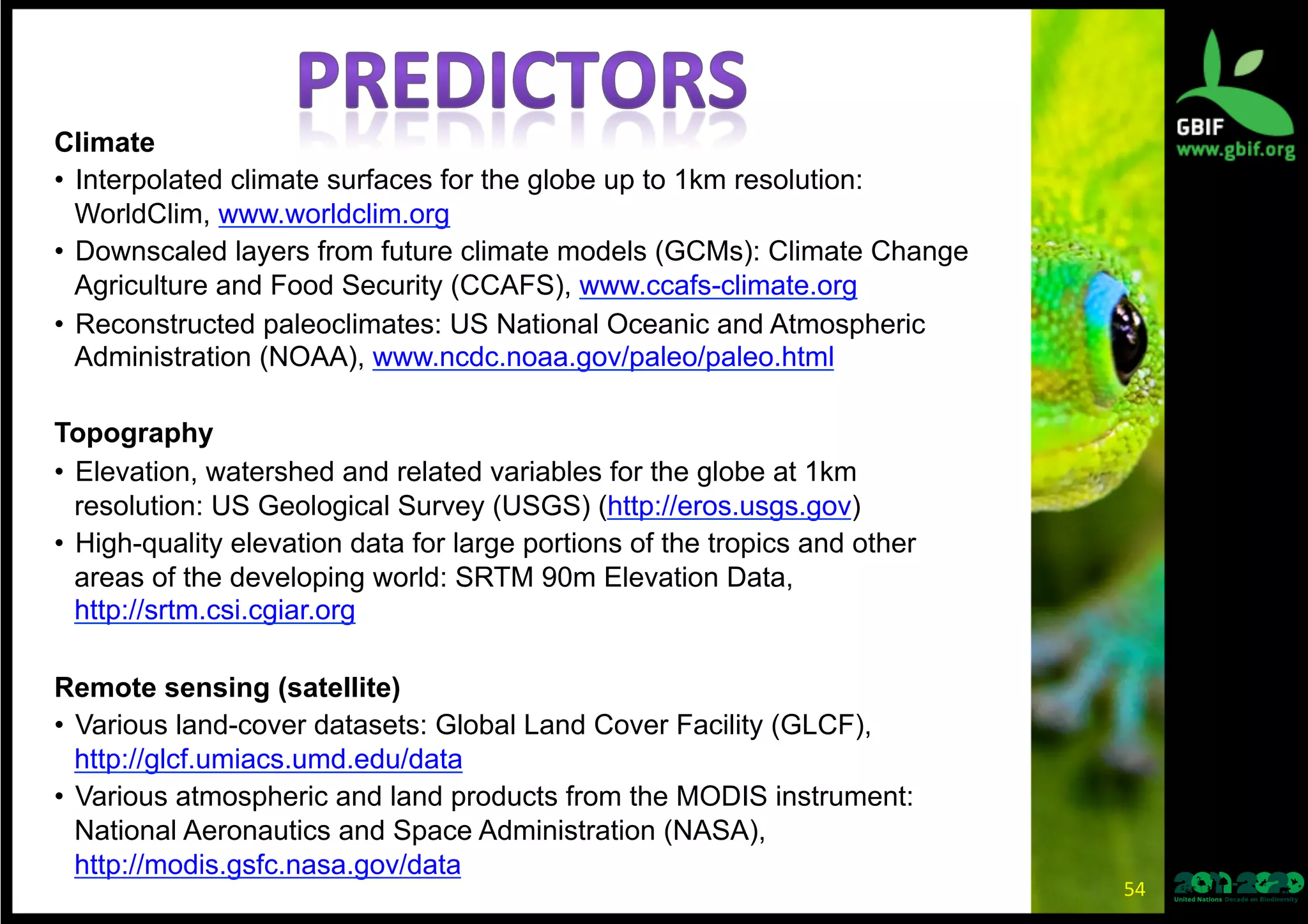 Climate
•  Interpolated climate surfaces for the globe up to 1km resolution:
WorldClim, www.worldclim.org
•  Downscaled layers from future climate models (GCMs): Climate Change
Agriculture and Food Security (CCAFS), www.ccafs-climate.org
•  Reconstructed paleoclimates: US National Oceanic and Atmospheric
Administration (NOAA), www.ncdc.noaa.gov/paleo/paleo.html
Topography
•  Elevation, watershed and related variables for the globe at 1km
resolution: US Geological Survey (USGS) (http://eros.usgs.gov)
•  High-quality elevation data for large portions of the tropics and other
areas of the developing world: SRTM 90m Elevation Data,
http://srtm.csi.cgiar.org
Remote sensing (satellite)
•  Various land-cover datasets: Global Land Cover Facility (GLCF),
http://glcf.umiacs.umd.edu/data
•  Various atmospheric and land products from the MODIS instrument:
National Aeronautics and Space Administration (NASA),
http://modis.gsfc.nasa.gov/data
54	
  
 