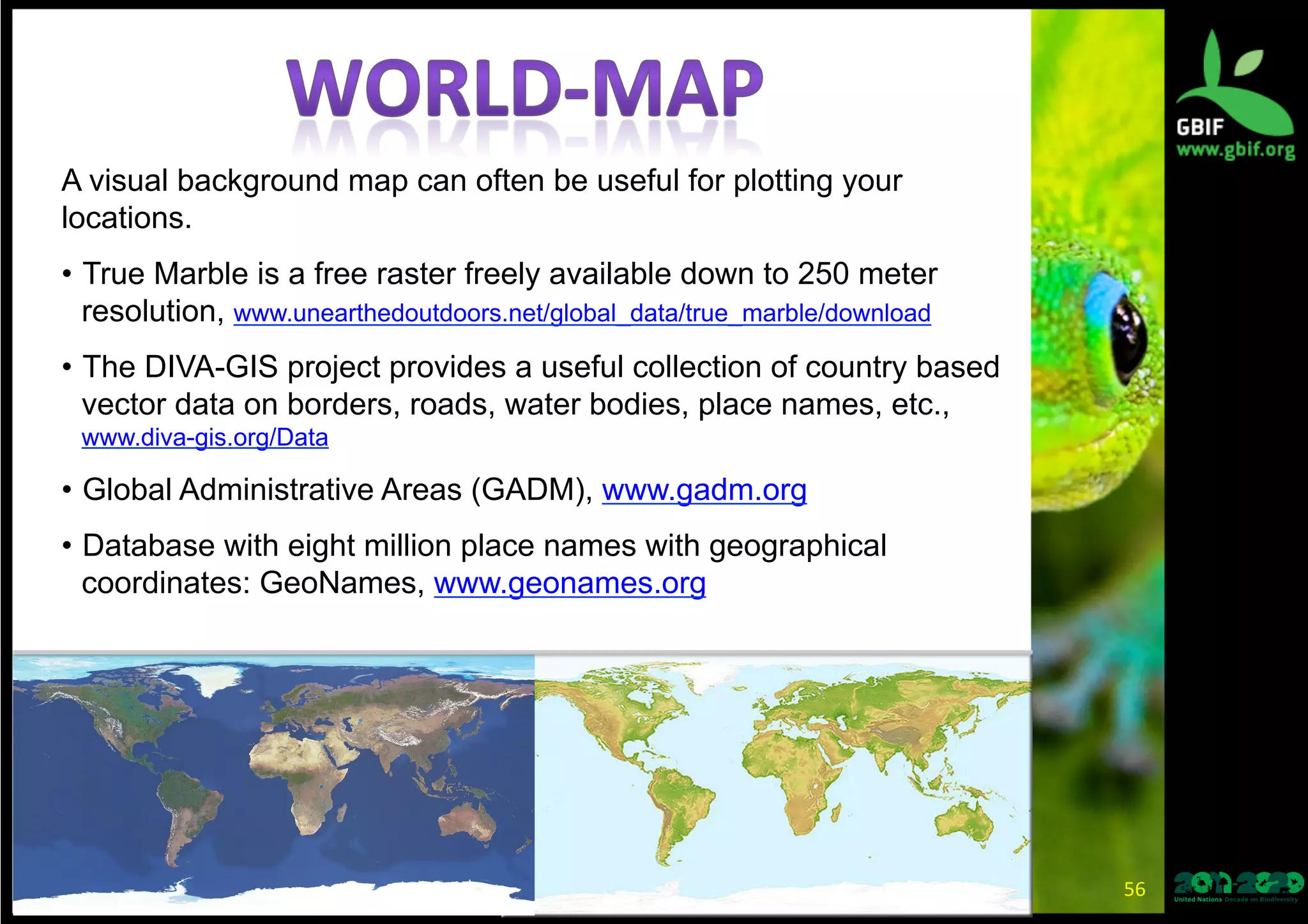 A visual background map can often be useful for plotting your
locations.
•  True Marble is a free raster freely available down to 250 meter
resolution, www.unearthedoutdoors.net/global_data/true_marble/download
•  The DIVA-GIS project provides a useful collection of country based
vector data on borders, roads, water bodies, place names, etc.,
www.diva-gis.org/Data
•  Global Administrative Areas (GADM), www.gadm.org
•  Database with eight million place names with geographical
coordinates: GeoNames, www.geonames.org
56	
  
 